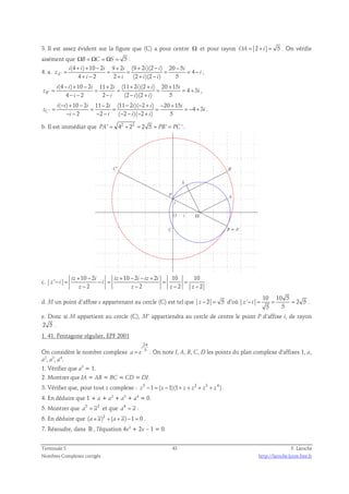 3. Il est assez évident sur la figure que (C) a pour centre Ω et pour rayon OA = 2 + i = 5 . On vérifie 
aisément que ΩB = ΩC = ΩS = 5 . 
(4 + ) + 10 − 2 9 + 2 (9 + 2 )(2 − ) 20 − 
5 
4. a. i i i i i i i 
z ' 
= = = = = 4 
− 
i 
A 
4 + − 2 2 + (2 + )(2 − 
) 5 i i i i 
, 
− + − + + + + 
= = = = = + 
z i 
' 
(4 ) 10 2 11 2 (11 2 )(2 ) 20 15 
4 3 
i i i i i i i 
B 
4 − − 2 2 − (2 − )(2 + 
) 5 i i i i 
, 
− + − − − − + − + 
= = = = = − + 
z i 
' 
( ) 10 2 11 2 (11 2 )( 2 ) 20 15 
4 3 
i i i i i i i 
C 
− − 2 − 2 − ( − 2 − )( − 2 + 
) 5 i i i i 
. 
b. Il est immédiat que PA' = 42 + 22 = 2 5 = PB' = PC ' . 
C' B' 
S 
P 
A 
B = A' 
Ω 
C 
j 
O i 
c. 
10 2 10 2 2 10 10 
' 
+ − + − − + 
iz i iz i iz i 
− = − = = = 
z i i 
2 2 2 2 
− − − − 
z z z z 
. 
d. M un point d’affixe z appartenant au cercle (C) est tel que z − 2 = 5 d’où 
10 10 5 
' 2 5 
z − i = = = . 
5 5 
e. Donc si M appartient au cercle (C), M’ appartiendra au cercle de centre le point P d’affixe i, de rayon 
2 5 . 
1. 41. Pentagone régulier, EPF 2001 
On considère le nombre complexe 
2 
5 
i 
= . On note I, A, B, C, D les points du plan complexe d'affixes 1, a, 
a e 
π 
a2, a3, a4. 
1. Vérifier que a5 = 1. 
2. Montrer que IA = AB = BC = CD = DI. 
3. Vérifier que, pour tout z complexe : z5 −1 = ( z −1)(1+ z + z2 + z3 + z4 ) . 
4. En déduire que 1 + a + a2 + a3 + a4 = 0. 
5. Montrer que 3 2 a = a et que 4 a = a . 
6. En déduire que (a+ a)2 +(a+ a)−1 = 0 . 
7. Résoudre, dans ℝ , l'équation 4x2 + 2x – 1 = 0. 
Terminale S 43 F. Laroche 
Nombres Complexes corrigés http://laroche.lycee.free.fr 
 