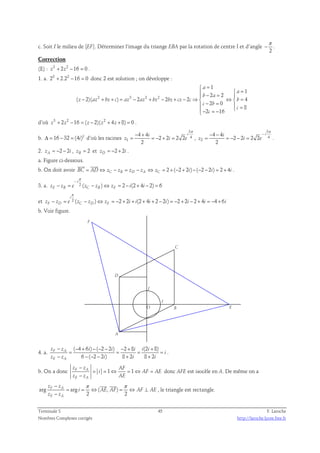 c. Soit I le milieu de [EF]. Déterminer l‘image du triange EBA par la rotation de centre I et d’angle 
π 
− . 
2 
Correction 
(E) : z3 + 2z2 −16 = 0 . 
1. a. 23 + 2.22 −16 = 0 donc 2 est solution ; on développe : 
2 3 2 2 
1 
1 
 a 
= 
  a 
=  b − 2 a 
= 2 
 
( 2)( ) 2 2 2 4 
− + + = − + − + − ⇒  ⇔  = 
z az bz c az az bz bz cz c b 
2 0 
8 
 c − b 
=  =  c 
− 2 c 
= − 
16 
 d’où z3 + 2z2 −16 = ( z − 2)( z2 + 4z +8) = 0 . 
b. Δ = 16 − 32 = (4i)2 d’où les racines 
3 
4 
π − + 
= = − + = , 
z i e 
1 
4 4 
i i 
2 2 2 2 
2 
3 
4 
− − − 
= = − − = . 
z i e 
2 
4 4 
i i 
2 2 2 2 
2 
π 
2. zA = − 2 − 2 i , zB = 2 et zD = − 2 + 2 i . 
a. Figure ci-dessous. 
  
b. On doit avoir BC = AD⇔ zC − zB = zD − zA ⇔ zC = 2 + ( − 2 + 2 i ) − ( − 2 − 2 i ) = 2 + 4 i 
. 
π 
− 
i 
3. a. − = 2 ( − ) ⇔ = 2 − (2 + 4 − 2) = 
6 
zE zB e zC zB zE i i 
i 
π 
et − = 2 ( − ) ⇔ = − 2 + 2 + (2 + 4 + 2 − 2 ) = − 2 + 2 − 2 + 4 = − 4 + 
6 
zF zD e zC zD zF i i i i i i i 
b. Voir figure. 
F 
E 
C 
D 
A 
B 
J 
I 
O 
4. a. 
( 4 6 ) ( 2 2 ) 2 8 (2 8) 
− − + − − − − + + 
z z i i i i i 
= = = = 
6 ( 2 2 ) 8 2 8 2 
F A 
− − − − + + 
z z i i i 
E A 
i 
. 
− 
z z AF 
b. On a donc F A 1 1 
= = ⇔ = ⇔ = 
− 
z z AE 
E A 
i AF AE 
donc AFE est isocèle en A. De même on a 
− π π 
z z 
F A 
  
arg arg ( , ) 
= = ⇔ = ⇔ ⊥ 
i AE AF AF AE 
2 2 
− 
z z 
E A 
, le triangle est rectangle. 
Terminale S 45 F. Laroche 
Nombres Complexes corrigés http://laroche.lycee.free.fr 
 