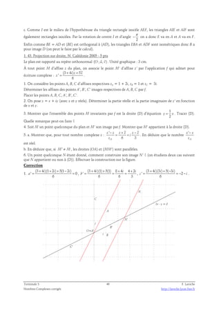 c. Comme I est le milieu de l’hypothénuse du triangle rectangle isocèle AEF, les triangles AIE et AIF sont 
également rectangles isocèles. Par la rotation de centre I et d’angle 
π 
− on a donc E va en A et A va en F. 
2 
Enfin comme BE = AD et (BE) est orthogonal à (AD), les triangles EBA et ADF sont isométriques donc B a 
pour image D (on peut le faire par le calcul). 
1. 43. Projection sur droite, N. Calédonie 2005 - 5 pts 
  
Le plan est rapporté au repère orthonormal (O ; u, v) 
. Unité graphique : 3 cm. 
À tout point M d’affixe z du plan, on associe le point M’ d’affixe z’ par l’application f qui admet pour 
(3 + 4 i ) z + 
5 
écriture complexe : 
' 
= z 
. 
6 
z 
1. On considère les points A, B, C d’affixes respectives zA = 1 + 2i, zB = 1 et zC = 3i. 
Déterminer les affixes des points A’, B’, C’ images respectives de A, B, C par f. 
Placer les points A, B, C, A’, B’, C’. 
2. On pose z = x + iy (avec x et y réels). Déterminer la partie réelle et la partie imaginaire de z’ en fonction 
de x et y. 
3. Montrer que l’ensemble des points M invariants par f est la droite (D) d’équation 
1 
2 
y = x . Tracer (D). 
Quelle remarque peut-on faire ? 
4. Soit M un point quelconque du plan et M’ son image par f. Montrer que M’ appartient à la droite (D). 
' 
− + − 
5. a. Montrer que, pour tout nombre complexe : 
z z = z z z z 
z + i 
. En déduire que le nombre 
6 3 A 
z 
' 
− 
z z 
z 
A 
est réel. 
b. En déduire que, si M' ≠ M, les droites (OA) et (MM’) sont parallèles. 
6. Un point quelconque N étant donné, comment construire son image N’ ? (on étudiera deux cas suivant 
que N appartient ou non à (D)). Effectuer la construction sur la figure. 
Correction 
(3 + 4 i )(1 + 2 i ) + 5(1 − 
2 i 
) 
1. 
' = = 0 
, 
6 
a 
(3 + 4 )(1) + 5(1) 8 + 4 4 + 
2 
' 
i i i 
= = = , 
6 6 3 
b 
(3 + 4 i )(3 i ) + 5( − 
3 ' i 
) 
2 
= = − − . 
c i 
6 
N' 
N 
2x - y = 0 
C' 
B' 
C 
A 
B 
j 
i 
O=A' 
Terminale S 46 F. Laroche 
Nombres Complexes corrigés http://laroche.lycee.free.fr 
 