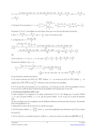 2. 
(3 4 )( ) 5( ) 3 4 (3 4 ) 5 5 8 4 4 2 
' ' 
+ + + − − + + + − − − 
i x iy x iy x y i y x x i y x y x y 
+ = = = + , soit 
x iy i 
6 6 6 6 
4 2 
' 
− 
x y 
= et 
3 
x 
2 
' 
− 
x y 
= . 
3 
y 
3. Un point M est invariant si 
4 2 
 − 
x y 
=  =  x 
  − =  
− = x ' x 3 4 x 2 y 3 x x 2 y 
0 1 ' 
= ⇔  ⇔  ⇔  ⇔  ⇔ =  =  −  − =  − = = 
z z y x 
' 2 2 3 2 4 0 2 
y y x y x y y x y 
3 
y 
 
. 
Les points A’, B’ et C’ sont alignés sur cette droite, alors que ce ne sont pas des points invariants. 
4 − 
2 
4. On a 
' 
= x y 
et 
3 
x 
2 
' 
− 
x y 
= , soit 
3 
y 
1 
y ' = x ' 
donc M’ est bien sur (D). 
2 
5. a. Repartons de 
(3 + 4 ) + 
5 
' 
i z z 
= : 
6 
z 
 + +   −  − −   − + + − − + + − = = = 
+ 
( ) ( ) ( ) ( ) 
(3 4 ) 5 6 
(1 2 ) 
i z z z 
i 
' 6 6 ( 3 4 ) 5 1 2 3 4 5 1 2 
1 2 5 30 30 
z z i z z i z iz z i 
3 4 5 6 8 10 5 10 5 10 
− + + + + − + + − + − + − 
= = = + = + 
z iz z iz z iz z iz z iz z z z z z z z z 
5 10 . 
i i 
30 30 30 30 6 3 
i 
Ok. 
C’est un réel car z + z = 2x et z − z = 2iy donc 
2 2 2 4 2 
+ − − − 
z z z z x iy x y x y 
+ . 
= + = = . 
i i 
6 3 6 3 6 3 
On pouvait remplacer z par x + iy : 
' (4 x − 2 y − 3 x ) + i (2 x − y − 3 − y 
) 3 3 
1 ( − 2 ) + (2 − 4 ) 1 − 
2 z z = = 
x y i x y i 
z 1 + 2 i 3 1 + 2 i 1 − 
2 
i 
1 5 10 2 
[ ] 
1 1 
− − 
x y x y 
( 2 4 8 ) (2 4 2 4 ) . 
= − + − + − − + = = 
x y x y i x y x y 
15 15 3 
A 
Ce qui donnait le résultat directement. 
 
b. Un vecteur directeur de (MM’) est MM' 
 
d’affixe z '− z , un vecteur de (OA) est OA 
d’affixe zA : on 
regarde donc ( ) ' 
− 
z z 
  
, ' = arg = 
0[mod ] 
A 
OA MM 
z 
π 
donc les droites sont parallèles. 
6. Si N est sur (D) il est invariant, on n’y touche pas ; si N n’est pas sur (D), (NN’) est parallèle à (OA) et 
N’ est sur (D), il suffit de faire l’intersection de la parallèle à (OA) passant par N avec (D). 
1. 44. Rotation, Pondicherry 2005 - 5 pts 
  
Le plan complexe P est rapporté à un repère orthonormal (O ; u, v) 
. On désigne par I le point d’affixe 
zI = 1 , par A le point d’affixe zA = 1 − 2 i , par B le point d’affixe −2+ 2i et par (C) le cercle de diamètre 
[AB]. 
On fera une figure que l’on complètera avec les différents éléments intervenant dans l’exercice. On prendra 
pour unité graphique 2 cm. 
1. Déterminer le centre Ω du cercle (C) et calculer son rayon. 
3 + 
9 
2. Soit D le point d’affixe 
= 
D 4 2 
i 
z 
i 
+ 
. Ecrire zD sous forme algébrique puis démontrer que D est un point 
du cercle (C). 
(   
3. Sur le cercle (C), on considère le point E, d’affixe zE , tel qu’une mesure en radians de ΩI, ΩE ) 
est 
π 
. 
4 
Terminale S 47 F. Laroche 
Nombres Complexes corrigés http://laroche.lycee.free.fr 
 