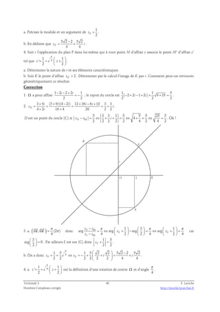 a. Préciser le module et un argument de 
1 
E 2 z + . 
b. En déduire que 5 2 − 
2 5 2 
= + . 
4 4 zE i 
4. Soit r l’application du plan P dans lui-même qui à tout point M d’affixe z associe le point M’ d’affixe z’ 
tel que 4 1 1 
i 
+ =  +    
π 
' 
2 2 
z e z 
  
. 
a. Déterminer la nature de r et ses éléments caractéristiques. 
b. Soit K le point d’affixe zK = 2 . Déterminer par le calcul l’image de K par r. Comment peut-on retrouver 
géométriquement ce résultat. 
Correction 
1 − 2 i − 2 + 2 1 
1. Ω a pour affixe 
i 
= − ; le rayon du cercle est 
2 2 
1 1 5 
− 2 + 2 i − 1 + 2 i = 9 + 16 
= . 
2 2 2 
2. 
3 + 9 = i (3 + 9 i )(4 − 2 i ) 12 + 36 i − 6 i 
+ 
18 3 3 
= = = + 
D 
4 2 16 4 20 2 2 z i 
+ + 
i 
. 
D est un point du cercle (C) si 
5 3 3 1 5 9 5 25 5 
4 
2 2 2 2 2 4 2 4 2 zD − zΩ = ⇔ + i + = ⇔ + = ⇔ = . Ok ! 
K 
E 
B 
O I 
A 
i 
π 
  
3. a. ( Ω , Ω ) = (2 π 
) 
4 
I E 
donc 
−  1   3   1 
= ⇔  −  +  −   = ⇔  +  =       
Ω π π π 
Ω 
z z 
E 
arg arg arg arg 
z z 
E E 
4 2 2 4 2 4 
z z 
I 
car 
3 
  =   
  
arg 0 
2 
. Par ailleurs E est sur (C) donc 
1 5 
2 2 zE + = . 
π   − 
1 5 i 
1 5 2 2 5 2 2 5 2 
b. On a donc 4 + = ⇔ = − +  +  = + 
zE e zE i i 
2 2 2 2 2 2 4 4 
  
. 
π 
4. a. 4 1 1 
i 
+ =  +    
' 
2 2 
z e z 
  
est la définition d’une rotation de centre Ω et d’angle 
π 
. 
4 
Terminale S 48 F. Laroche 
Nombres Complexes corrigés http://laroche.lycee.free.fr 
 
