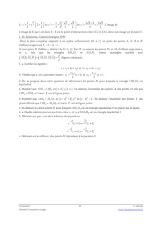 π     − + =  + ⇔ = − +  + ⇔ = + 
1 i 
1 1 5 2 2 5 2 2 5 2 
b. 4 ' 2 ' ' 
2 2 2 2 2 2 4 2 
z e z i z i 
    
. L’image de 
L’image de K par r est donc E : K est le point d’intersection entre (C) et (Ox), donc son image est le point E. 
1. 45. Rotations, Centres étrangers 1999 
  
Dans le plan complexe rapporté à un repère orthonormal (O ; u, v) 
on porte les points A, A’, B et B’ 
d’affixes respectives 1, −1, i et −i. 
A tout point M d’affixe z, distinct de O, A, A’, B et B’ on associe les points M1 et M2 d’affixes respctives z1 
et z2 tels que les triangles BM1M2 et AM1M2 soient rectangles isocèles avec 
( ) ( ) π 
1 , 1 2 , 2 
2 
    
= = 
M B M M M M M A 
(figure ci-dessous). 
1. a. Justifier les égalités : 
z − z1 = i(i − z1 ) et 1− z2 = i(z − z2 ) . 
b. Vérifier que z1 et z2 peuvent s’écrire : 1 
1 
i 
+ 
( 1) 
2 
= + et 2 
z z 
1 
i 
− 
= + . 
( ) 
2 
z z i 
2. On se propose dans cette question de déterminer les points M pour lesquels le triangle OM1M2 est 
équilatéral. 
a. Montrer que OM1 = OM2 ⇔ z +1 = z + i . En déduire l’ensemble des points Δ des points M tels que 
OM1 = OM2 et tracer Δ sur la figure jointe. 
b. Montrer que 2 2 2 
OM1 = M1M2 ⇔ z +1 = 2 z ⇔ z −1 = 2 . En déduire l’ensemble des points Γ des 
points M tels que OM1 = M1M2 et tracer Γ sur la figure jointe. 
c. En déduire les deux points M pour lesquels OM1M2 est un triangle équilatéral et les placer sur la figure. 
3. a. Quelle relation peut-on en écrire entre z1 et z2 si OM1M2 est un triangle équilatéral ? 
b. Déduisez-en que z est alors solution des équations 
7 
π π 
− 
i i 
e z i e z 
4 ( + ) = 12 ( + 
1) 
π π 
− − 
i i 
e z i e z 
4 ( ) 12 ( 1) 
+ = + . 
c. Déduisez-en les affixes z des points M répondant à la question 2. 
Terminale S 49 F. Laroche 
Nombres Complexes corrigés http://laroche.lycee.free.fr 
 