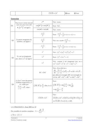 CA.CB = CA2 
Faux  Vrai 
Correction 
Q1 
Pour tout n entier naturel 
non nul, pour tout réel 
θ , ( )i n eθ est égal à : 
in e θ Vrai : cours. 
cos ( n ) sin( n ) θ + i θ Faux : bof… 
cos(nθ )+ i sin(nθ ) Vrai : cours. 
Q2 
La partie imaginaire du 
nombre z est égale à : 
z + z 
2 
Faux : 
1 
( ) 
+ 
z z 
= + + − = . 
2 2 
x iy x iy x 
− 
z z 
2 
i 
Vrai :on a sin 
− 
z z 
= = . 
2 
y 
i 
θ 
z − z 
2 
Faux : 
1 
( ) 
− 
z z 
= + − + = . 
2 2 
x iy x iy iy 
Q3 
Si z est un imaginaire 
pur, alors 2 
z est égal à : 
2 y Vrai : 2 2 2 2 2 z = iy = i y = y . 
2 −y Faux : 2 1 2 1 i = ≠ i = − . 
2 −z 
Vrai : comme z est imaginaire pur, on a 
2 2 2 z = iy = y et −z2 = −(iy)2 = y2 . 
Q4 
A, B et C sont des points 
d’affixes respectives a, b 
et c telles que 
− 
3 b a 
i 
− 
c a 
= 
, alors : 
BC = 2AC 
Vrai : d’un côté on a 
3 3 3 
− 
BA b c 
= = = ⇒ = 
i BA AC 
− 
AC c a 
; 
par ailleurs le triangle ABC est rectangle en 
A d’où AB2 + AC2 = BC2 ⇒ 4AC2 = BC2 . 
π 
= + π ∈ 
  
( , ) 2 , 
AB AC k k 
2 
ℤ 
Faux : 
(   
, ) arg c − 
a 
1 
arg 
3 
AB AC 
arg 
= = 
i π 
− 
= = − 
3 2 
− 
b a i 
  
CA.CB = CA2 
Vrai : 
       
. = 2 = . ⇔ .( − ) = 
0 
CACB CA CACA CA CB CA 
  
. 0 ( ) ( ). 
⇔ = ⇔ ⊥ 
CA AB CA AB 
1. 6. VRAI-FAUX 1 - Fesic 2001 ex. 12 
π 
i 
2 
On considère le nombre complexe : Z = − 
e 
3 1 
i 
+ 
. 
a. On a : Z = 1. 
Terminale S 5 F. Laroche 
Nombres Complexes corrigés http://laroche.lycee.free.fr 
 