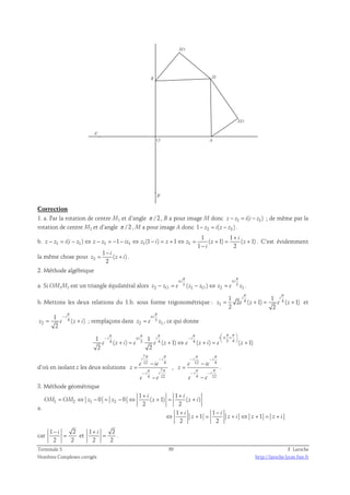 B M 
O A 
B' 
A' 
M2 
M1 
Correction 
1. a. Par la rotation de centre M1 et d’angle π /2 , B a pour image M donc z − z1 = i(i − z1) ; de même par la 
rotation de centre M2 et d’angle π /2 , M a pour image A donc 1− z2 = i( z − z2 ) . 
1 1 
+ 
b. z − z 1 = i ( i − z 1 ) ⇔ z − z 1 = − 1 − iz 1 ⇔ z 1 (1 − i ) = z + 1 ⇔ z 1 
= ( z + 1) = i 
( z 
+ 
1) 
1 2 
i 
− 
. C’est évidemment 
la même chose pour 2 
1 
i 
− 
= + . 
( ) 
2 
z z i 
2. Méthode algébrique 
π π 
± ± 
i i 
2 ( 1 ) 2 1 
a. Si OM1M2 est un triangle équilatéral alors 3 3 
− = − ⇔ = . 
z zO e z zO z e z 
π π 
1 1 
i i 
2 ( 1) ( 1) 
b. Mettons les deux relations du 1.b. sous forme trigonométrique : 4 4 
= + = + et 
z e z e z 
1 
2 2 
π 
− 
π 
± 
i 
= 4 
+ ; remplaçons dans 3 
z e z i 
2 
1 
( ) 
2 
i 
= , ce qui donne 
z e z 
2 1 
π π π π  π π  − ± −  ± +  
4 3 4 4 3 4 1 1 
i i i i i 
e z i e e z e z i e z 
+ = + ⇔ + =   + 
( ) ( 1) ( ) ( 1) 
2 2 
d’où en isolant z les deux solutions 
7 
12 4 
π π 
− 
i i 
7 
− 
e ie 
π π 
i i 
4 12 
z 
− 
− 
e e 
= 
, 
π π 
− − 
i i 
12 4 
− 
e ie 
π π 
− − 
i i 
4 12 
z 
− 
e e 
= 
. 
3. Méthode géométrique 
a. 
+ + 
i i 
0 0 ( 1) ( ) 
= ⇔ − = − ⇔ + = + 
OM OM z z z z i 
1 2 1 2 
1 1 
2 2 
1 1 
+ − 
i i 
1 1 
⇔ + = + ⇔ + = + 
z z i z z i 
2 2 
car 
1 − i 
2 
2 2 
= et 
1 + i 
2 
2 2 
= . 
Terminale S 50 F. Laroche 
Nombres Complexes corrigés http://laroche.lycee.free.fr 
 