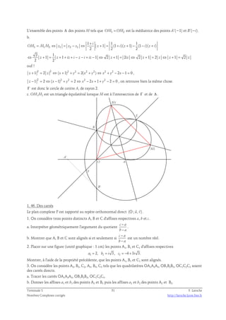 L’ensemble des points Δ des points M tels que OM1 = OM2 est la médiatrice des points A’(−1) et B’(−i). 
b. 
+ 
= ⇔ = − ⇔ + = + + − − + 
OM M M z z z z i z i z i 
1 1 2 1 2 1 
1 1 1 
1 (1 )( 1) (1 )( ) 
i 
2 2 2 
2 1 
1 1 1 2 1 2 2 1 2 1 2 
⇔ + = + + + − − + − ⇔ + = ⇔ + = ⇔ + = 
ouf ! 
z z iz i z i iz z iz z z z z 
2 2 
1 2 2 2 ( 1)2 2 2( 2 2 ) 2 2 2 1 0 z + = z ⇔ x + + y = x + y ⇔ x + y − x − = , 
1 2 2 ( 1)2 2 2 2 2 1 2 2 0 z − = ⇔ x − + y = ⇔ x − x + + y − = , on retrouve bien la même chose. 
Γ est donc le cercle de centre A, de rayon 2. 
c. OM1M2 est un triangle équilatéral lorsque M est à l’intersection de Γ et de Δ . 
M2 
M1 
F 
E 
O A 
B' 
A' 
B 
1. 46. Des carrés 
  
Le plan complexe P est rapporté au repère orthonormal direct (O ; u, v) 
. 
1. On considère trois points distincts A, B et C d'affixes respectives a, b et c. 
a. Interpréter géométriquement l'argument du quotient c a 
− 
− 
b a 
. 
− 
− 
b. Montrer que A, B et C sont alignés si et seulement si c a 
b a 
est un nombre réel. 
2. Placer sur une figure (unité graphique : 1 cm) les points A1, B1 et C1 d'affixes respectives 
a1 = 2, b1 = i 3, c1 = −4 + 3i 3. 
Montrer, à l'aide de la propriété précédente, que les points A1, B1 et C1 sont alignés. 
3. On considère les points A2, B2, C2, A3, B3, C3 tels que les quadrilatères OA1A2A3, OB1B2B3, OC1C2C3 soient 
des carrés directs. 
a. Tracer les carrés OA1A2A3, OB1B2B3, OC1C2C3. 
b. Donner les affixes a3 et b3 des points A3 et B3 puis les affixes a2 et b2 des points A2 et B2. 
Terminale S 51 F. Laroche 
Nombres Complexes corrigés http://laroche.lycee.free.fr 
 