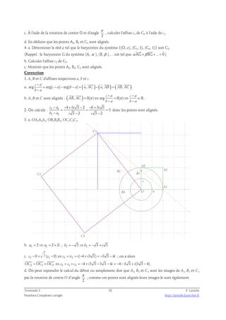 c. À l'aide de la rotation de centre O et d'angle 
π 
2 
, calculer l'affixe c3 de C3 à l'aide de c1. 
d. En déduire que les points A3, B3 et C3 sont alignés. 
4. a. Déterminer le réel a tel que le barycentre du système {(O, a), (C1, 1), (C3, 1)} soit C2. 
   
(Rappel : le barycentre G du système (A, α ), (B, β ),… est tel que α AG +β BG +... = 0 
) 
b. Calculer l'affixe c2 de C2. 
c. Montrer que les points A2, B2, C2 sont alignés. 
Correction 
1. A, B et C d'affixes respectives a, b et c. 
c − 
      
a. arg a 
= arg( c − a ) − arg( b − a ) = ( u , AC ) − ( u , AB ) = 
( AB , AC 
) − 
b a 
. 
− − 
  
b. A, B et C sont alignés : ( AB , AC 
) 0( π ) arg c a 0( π 
) c a 
= ⇔ = ⇔ ∈ 
− − 
b a b a 
ℝ . 
− − + − − + 
c a i i 
b a i i 
2. On calcule : 1 1 
− − − 
1 1 
4 3 3 2 6 3 3 
3 
= = = 
3 2 3 2 
donc les points sont alignés. 
3. a. OA1A2A3, OB1B2B3, OC1C2C3. 
C2 
C3 
B2 
B3 
A2 
C1 
B1 
A1 
A3 
v 
O u 
b. a3 = 2⇒ a2 = 2 + 2i ; b3 = − 3 ⇒ b2 = − 3 + i 3 
i 
π 
3 0 ( 1 0) 3 1 ( 4 3 3) 3 3 4 
c. 2 
− = − ⇔ = = − + = − − ; on a alors 
c e c c ic i i i 
   
OC2 = OC1 +OC3 ⇔ c2 = c1 + c3 = −4 + i3 3 − 3 3 − 4i = −4 − 3 3 + i(3 3 − 4) 
. 
d. On peut reprendre le calcul du début ou simplement dire que A3, B3 et C3 sont les images de A1, B1 et C1 
π 
par la rotation de centre O d’angle 
2 
; comme ces points sont alignés leurs images le sont également. 
Terminale S 52 F. Laroche 
Nombres Complexes corrigés http://laroche.lycee.free.fr 
 