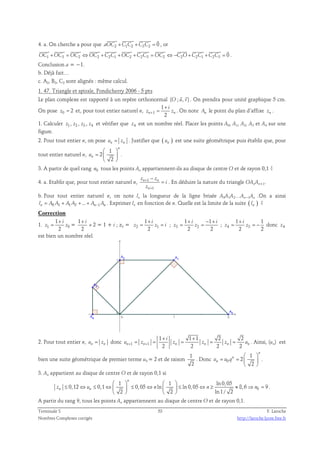 4. a. On cherche a pour que aOC2 +C1C2 +C3C2 = 0 
, or 
            
OC1 +OC3 = OC2 ⇔OC2 +C2C1 +OC2 +C2C3 = OC2 ⇔ −C2O+C2C1 +C2C3 = 0 
. 
Conclusion a = −1. 
b. Déjà fait… 
c. A2, B2, C2 sont alignés : même calcul. 
1. 47. Triangle et spirale, Pondicherry 2006 - 5 pts 
  
Le plan complexe est rapporté à un repère orthonormal (O ; u, v) 
. On prendra pour unité graphique 5 cm. 
1 
2 n n 
On pose z0 = 2 et, pour tout entier naturel n, 1 
i 
+ 
= . On note An le point du plan d’affixe zn . 
z + z 
1. Calculer z1 , z2 , z3 , z4 et vérifier que z4 est un nombre réel. Placer les points A0, A1, A2, A3 et A4 sur une 
figure. 
2. Pour tout entier n, on pose un = zn . Justifier que ( ) un est une suite géométrique puis établir que, pour 
tout entier naturel n, 
1 
2 
  
=   
2 
n 
un 
  
. 
3. A partir de quel rang n0 tous les points An appartiennent-ils au disque de centre O et de rayon 0,1 ? 
− 
4. a. Etablir que, pour tout entier naturel n, z n + 
1 
z 
n 
1 
n 
= i 
. En déduire la nature du triangle OAnAn+1. 
z 
+ 
b. Pour tout entier naturel n, on note ln la longueur de la ligne brisée A0A1A2…An−1An .On a ainsi 
0 1 1 2 ... 1 ln = A A + A A + + An− An . Exprimer ln en fonction de n. Quelle est la limite de la suite ( ) ln ? 
Correction 
1. 1 0 
1 
2 
i 
+ 
= = 
z z 
1 
2 
+ i 
1 
2 
i 
+ 
× 2 = 1 + i ; z2 = 2 1 
1 1 
2 2 
+ − + 
i i 
= = ; 3 2 
z z i 
1 + 
i 
1 
2 2 
= = ; 4 3 
z z 
= = − donc z4 
z z 
est bien un nombre réel. 
1 1 1 2 2 
2 2 2 2 n n n n n n 
2. Pour tout entier n, un = zn donc 1 1 
+ + 
i 
= = = = = . Ainsi, (un) est 
u + z + z z z u 
bien une suite géométrique de premier terme u0 = 2 et de raison 1 
2 
. Donc 0 
1 
2 
  
= =   
2 
n 
n 
un u q 
  
. 
3. An appartient au disque de centre O et de rayon 0,1 si 
n 
    
0,12 0,1 0,05 ln ln 0,05 8,6 9 
≤ ⇔ ≤ ⇔  ≤ ⇔   ≤ ⇔ ≥ ≈ ⇒ = 
zn un n n n 
0 
1 1 ln 0,05 
2 2 ln1 / 2 
    
. 
A partir du rang 9, tous les points An appartiennent au disque de centre O et de rayon 0,1. 
Terminale S 53 F. Laroche 
Nombres Complexes corrigés http://laroche.lycee.free.fr 
 