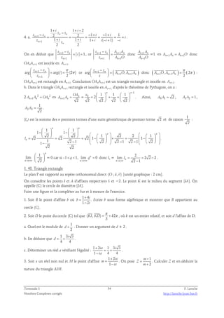 + + − 
− − − + − + 
z z i i 
4. a. + 
1 
n n 
= = = = = = 
+ + + − + − 
z 1 
i i z 
i i i i 1 i 1 i 
2 
z z 
2 n n 
2 1 1 1 
1 1 1 ( 1) 
n 
2 2 
n 
i 
+ 
. 
− 
z z 
On en déduit que + 
1 
− 
z z A A 
z A O 
= = , or 1 1 
n n 1 
1 
n 
i 
z 
+ 
+ + 
A A 
A O 
= donc 1 
n n n n 
1 1 
+ + 
n n 
+ 
+ 
n n 
1 
n 
=1 ⇔ An+1An = An+1O donc 
OAnAn+1 est isocèle en An+1. 
 z −  
 n + 
1 
z 
n 
 = = 
  
arg arg( ) (2π) 
1 
π 
2 
n 
i 
z 
+ 
 −    = 
  
  
or arg z n + 
1 z 
n 
( A O , A A 
) 
n + 1 n + 
1 n 
z 
π 
  
donc ( , ) 1 1 ( 2 
) 
n n n 2 A + O A + A = π 
: 
OAnAn+1 est rectangle en An+1. Conclusion OAnAn+1 est un triangle rectangle et isocèle en An+1. 
b. Dans le triangle OAnAn+1 rectangle et isocèle en An+1, d'après le théorème de Pythagore, on a : 
OA 
2 2 2 
An+1An = OAn ⇔ 1 2 
A + A = n 
= 
n n 
1 1 1 1 
2 
  n   
n 
− un 
=   × =   
2 2 2 2 
    
. Ainsi, A0 A1 = 2 , A1A2 = 1, 
A A = . 
2 3 
1 
2 
(ln) est la somme des n premiers termes d'une suite géométrique de premier terme 2 et de raison 
1 
2 
: 
n n 
1 1 
    
1 −   1 
−   2 2 n       1   2 2   1  n 
 = 2 = 2 = 2  1 −   × =  1 
−        − −     − −     
1 2 1 2 2 1 2 1 2 1 
2 2 
ln 
. 
lim 
n→+∞ 
 1 
 
n   2 
 
 
= 0 car si –1  q  1, lim n 0 
→+∞ 
n 
q 
= donc ln = 
2 
lim 2 2 2 
l 
= = − 
2 1 n 
→+∞ 
n 
− 
. 
1. 48. Triangle rectangle 
  
Le plan P est rapporté au repère orthonormal direct (O ; u, v) 
[unité graphique : 2 cm]. 
On considère les points I et A d'affixes respectives 1 et −2. Le point K est le milieu du segment [IA]. On 
appelle (C) le cercle de diamètre [IA]. 
Faire une figure et la compléter au fur et à mesure de l'exercice. 
1. Soit B le point d'affixe b où 
1 4 
1 2 
i 
b 
i 
+ 
= 
− 
. Ecrire b sous forme algébrique et montrer que B appartient au 
cercle (C). 
2. Soit D le point du cercle (C) tel que ( , ) 2 
π 
= + π 
  
KI KD k 
3 
, où k est un entier relatif, et soit d l'affixe de D. 
a. Quel est le module de 
1 
2 
d + . Donner un argument de d + 2 . 
b. En déduire que 
1 3 i 
3 
4 4 
d = + . 
c. Déterminer un réel a vérifiant l'égalité : 
1 2 1 3 3 
1 4 4 
ia i 
ia 
+ 
= + 
− 
. 
3. Soit x un réel non nul et M le point d'affixe 
1 2 
1 
ix 
m 
ix 
+ 
= 
− 
. On pose 
1 
2 
m 
Z 
m 
− 
= 
+ 
. Calculer Z et en déduire la 
nature du triangle AIM. 
Terminale S 54 F. Laroche 
Nombres Complexes corrigés http://laroche.lycee.free.fr 
 