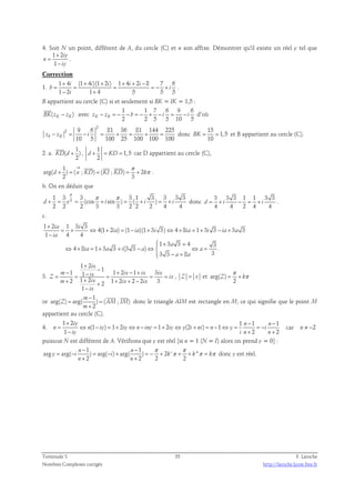 4. Soit N un point, différent de A, du cercle (C) et n son affixe. Démontrer qu'il existe un réel y tel que 
1 2 
1 
iy 
n 
iy 
+ 
= 
− 
. 
Correction 
1. 
1 + 4 i (1 + 4 i )(1 + 2 i ) 1 + 4 i + 2 i 
− 
8 7 6 
1 2 1 4 5 5 5 
= = = = − + 
b i 
− + 
i 
. 
B appartient au cercle (C) si et seulement si BK = IK = 1,5 : 
 
1 1 7 6 9 6 
BK( zK − zB ) 
avec 
K B 2 2 5 5 10 5 z − z = − − b = − + − i = − i d’où 
2 
2 9 6 81 36 81 144 225 
10 5 100 25 100 100 100 zk − zB = − i = + = + = donc 
15 
1,5 
BK = = et B appartient au cercle (C). 
10 
2. a. 
1 
 
( ) 
2 
KD d + 
, 
1 
d + = KD = 1, 5 
car D appartient au cercle (C), 
2 
1 
π 
→ 
   
arg( ) ( ; ) ( ; ) 2 
π 
+ = = = + 
d u KD KI KD k 
2 3 
. 
b. On en déduit que 
π π π 
3 1 3 3 3 1 3 3 3 3 
(cos sin ) ( ) 
+ = = + = + = + donc 
d e i i i 
2 2 2 3 3 2 2 2 4 4 
3 3 3 1 1 3 3 
4 4 2 4 4 
d = + i − = + i . 
c. 
1 2 1 3 3 
4(1 2 ) (1 )(1 3 3) 4 8 1 3 3 3 3 
ia i 
+ 
= + ⇔ + = − + ⇔ + = + − + 
1 4 4 
ia ia i ia i ia a 
 + = 
1 3 a 
3 4 3 
4 8 1 3 3 (3 3 ) . 
⇔ + ia = + a + i − a ⇔  ⇔ a 
= 
3 3 8 3 
ia 
− =  
a a 
− 
3. 
1 2 
ix 
+ 
1 1 1 2 1 3 1 
2 1 2 1 2 2 2 3 2 
− − + − + = = − = = = 
m ix ix ix ix Z ix 
+ + + + − + 
m ix ix ix 
1 
ix 
− 
, Z = x et arg( ) 
π 
= + π 
Z k 
2 
or 
1 
m 
− 
  
arg( ) = arg( ) = 
( ; ) 
Z AM IM 
2 
m 
+ 
donc le triangle AIM est rectangle en M, ce qui signifie que le point M 
appartient au cercle (C). 
4. 
1 + 2 1 − 1 − 
1 
iy n n 
(1 ) 1 2 1 2 (2 ) 1 
= ⇔ − = + ⇔ − = + ⇔ + = − ⇔ = = − 
n n iy iy n iny iy y i ni n y i 
1 − + 2 + 
2 
iy i n n 
car n ≠ −2 
puisuue N est différent de A. Vérifions que y est réel [si n = 1 (N = I) alors on prend y = 0] : 
1 1 
− − 
n n 
π π 
arg arg( ) arg( ) arg( ) 2 ' '' 
π π π 
= − = − + = − + + + = 
y i i k k k 
2 2 2 2 
+ + 
n n 
donc y est réel. 
Terminale S 55 F. Laroche 
Nombres Complexes corrigés http://laroche.lycee.free.fr 
 