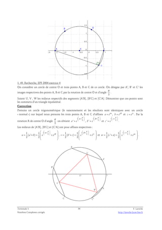 1. 49. Recherche, EPF 2004 exercice 4 
On considère un cercle de centre O et trois points A, B et C de ce cercle. On désigne par A’, B’ et C’ les 
π 
images respectives des points A, B et C par la rotation de centre O et d’angle 
. 
3 
Soient U, V , W les milieux respectifs des segments [A’B], [B’C] et [C’A]. Démontrer que ces points sont 
les sommets d’un triangle équilatéral. 
Correction 
Prenons un cercle trigonométrique (le raisonnement et les résultats sont identiques avec un cercle 
« normal ») sur lequel nous prenons les trois points A, B et C d’affixes a = eiα , i b e = β et i c e = γ . Par la 
rotation R de centre O d’angle 
π 
3 
i 
π 
α +  
on obtient ' 3 
i 
π 
 β +  
=   , ' 3 
a e 
i 
π 
 γ +  
=   et ' 3 
b e 
=   . 
c e 
Les milieux de [A’B], [B’C] et [C’A] ont pour affixes respectives : 
π 
  
 +    
  
1 1 i 
α 
( ' ) 
3 
2 2 
= + =  + β 
 
i u a b e e 
  
  
π 
  
 +    
  
1 1 
β 
, 3 = + =  + γ 
 
i v b c e e 
( ' ) 
2 2 
i 
  
  
π 
  
 +    
  
1 1 
γ 
et 3 = + =  + α 
 
i w c a e e 
( ' ) 
2 2 
i 
  
  
. 
O 1 
W 
V 
U 
C' 
B' 
A' 
C 
B 
A 
Terminale S 56 F. Laroche 
Nombres Complexes corrigés http://laroche.lycee.free.fr 
 
