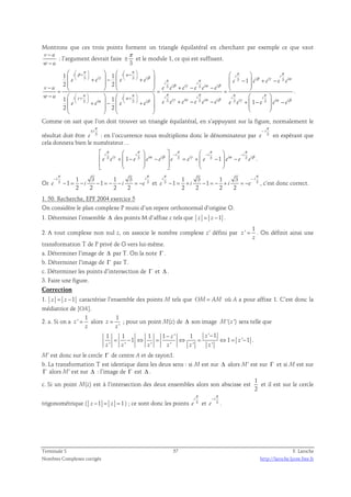 Montrons que ces trois points forment un triangle équilatéral en cherchant par exemple ce que vaut 
v − 
u 
π 
: l’argument devrait faire 
± et le module 1, ce qui est suffisant. 
w − 
u 
3 
      
 +  −  +   −  + −       −     + − −   = = = 
−     
π π π π β α 
 +   +      
    
1 1 
i i i i i i i i i 
γ β β γ α π π 
3 3 3 3 
e e e e e e e e e 
i i 
β γ α β 
i i i i 
3 3 
2 2 
v u e e e e e e 
w u 
π π π π π 
 +   +      
    
i i i i i i i i i i i i 
  
  − 
  
  
1 γ α 3 α 1 3 β 
3 γ α 3 α β 3 
γ 1 
2 2 
1 
 e + e  −  e + e  e e + e − e e − e e e 
+ − 
    
    
π 
α β 
e 3 
e i e 
i i 
. 
Comme on sait que l’on doit trouver un triangle équilatéral, en s’appuyant sur la figure, normalement le 
π 
± 
résultat doit être 3 
i 
e 
π 
− 
i 
e 
: en l’occurrence nous multiplions donc le dénominateur par 3 
en espérant que 
cela donnera bien le numérateur… 
 π i  π  π π π 
 i  − i  − i  
− i 
e 3 e i γ +  1 − e 3  e i α − e i β  e 3 = e i γ +  e 3 − 1  e i α − 
e 3 
e 
i β             
. 
π π 
− 
Or 3 3 1 3 1 3 
π π 
− = − − = − − = − et 3 3 1 3 1 3 
i i 
e 1 i 1 
i e 
2 2 2 2 
− 
i i 
e i i e 
− = + − = − + = − , c’est donc correct. 
1 1 
2 2 2 2 
1. 50. Recherche, EPF 2004 exercice 5 
On considère le plan complexe P muni d’un repere orthonormal d’origine O. 
1. Déterminer l’ensemble Δ des points M d’affixe z tels que z = z −1 . 
2. A tout complexe non nul z, on associe le nombre complexe z’ défini par 
1 
z ' 
= . On définit ainsi une 
z 
transformation T de P privé de O vers lui-même. 
a. Déterminer l’image de Δ par T. On la note Γ . 
b. Déterminer l’image de Γ par T. 
c. Déterminer les points d’intersection de Γ et Δ . 
3. Faire une figure. 
Correction 
1. z = z −1 caractérise l’ensemble des points M tels que OM= AM où A a pour affixe 1. C’est donc la 
médiatrice de [OA]. 
1 
2. a. Si on a 
z ' 
= alors 
z 
1 
' 
= ; pour un point M(z) de Δ son image M'( z ') sera telle que 
1 1 1 1 ' 1 ' 1 
z 
z 
− − 
z z 
1 1 ' 1 
= − ⇔ = ⇔ = ⇔ = − . 
' ' ' ' ' ' 
z 
z z z z z z 
M’ est donc sur le cercle Γ de centre A et de rayon1. 
b. La transformation T est identique dans les deux sens : si M est sur Δ alors M’ est sur Γ et si M est sur 
Γ alors M’ est sur Δ : l’image de Γ est Δ . 
c. Si un point M(z) est à l’intersection des deux ensembles alors son abscisse est 
1 
2 
et il est sur le cercle 
i 
e 
π 
et 3 
trigonométrique ( z −1 = z = 1) ; ce sont donc les points 3 
π 
− 
i 
e 
. 
Terminale S 57 F. Laroche 
Nombres Complexes corrigés http://laroche.lycee.free.fr 
 