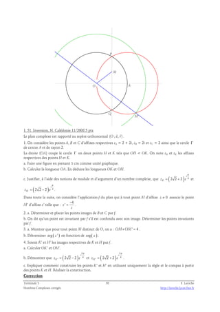 M' 
M 
P 
O A 
Q 
1. 51. Inversion, N. Calédonie 11/2008 5 pts 
  
Le plan complexe est rapporté au repère orthonormal (O ; u, v) 
. 
1. On considère les points A, B et C d’affixes respectives zA = 2 + 2i, zB = 2i et zC = 2 ainsi que le cercle Γ 
de centre A et de rayon 2. 
La droite (OA) coupe le cercle Γ en deux points H et K tels que OH  OK. On note zH et zK les affixes 
respectives des points H et K. 
a. Faire une figure en prenant 1 cm comme unité graphique. 
b. Calculer la longueur OA. En déduire les longueurs OK et OH. 
π 
i 
c. Justifier, à l’aide des notions de module et d’argument d’un nombre complexe, que ( 2 2 2 ) 4 
= + et 
zK e 
π 
( ) i 
2 2 2 4 
= − . 
zH e 
Dans toute la suite, on considère l’application f du plan qui à tout point M d’affixe z ≠ 0 associe le point 
4 
M’ d’affixe z’ telle que : 
z ' 
− 
= . 
z 
2. a. Déterminer et placer les points images de B et C par f. 
b. On dit qu’un point est invariant par f s’il est confondu avec son image. Déterminer les points invariants 
par f. 
3. a. Montrer que pour tout point M distinct de O, on a : OM×OM' = 4 . 
b. Déterminer arg ( z ' ) en fonction de arg ( z ) . 
4. Soient K’ et H’ les images respectives de K et H par f. 
a. Calculer OK’ et OH’. 
b. Démontrer que ( ) 
3 
4 
= − et ( ) 
' 2 2 2 
i 
zK e 
π 
3 
4 
= + . 
' 2 2 2 
i 
zH e 
π 
c. Expliquer comment construire les points K’ et H’ en utilisant uniquement la règle et le compas à partir 
des points K et H. Réaliser la construction. 
Correction 
Terminale S 58 F. Laroche 
Nombres Complexes corrigés http://laroche.lycee.free.fr 
 