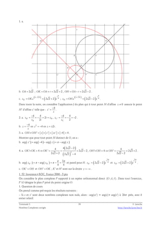1. a. 
y 
H' K 
K' 
H 
A 
C' 
B 
C 
v 
O u 
b. OA = 2 2 ; OK = OA + r = 2 2 + 2 , OH = OA − r = 2 2 − 2 . 
π 
  
c. = . i ( u , OA ) zK OK e = ( 2 2 + 
2 ) i 
e 
4 
π 
  
; = . i ( u , OA ) zH OH e = ( 2 2 − 
2 ) i 
e 
4 
. 
Dans toute la suite, on considère l’application f du plan qui à tout point M d’affixe z ≠ 0 associe le point 
4 
M’ d’affixe z’ telle que : 
z ' 
− 
= . 
z 
2. a. ' 
4 4 
− 
= = − = 2 
= , ' 
z i z 
B 2 B 
z i 
B 
4 4 
− 
= = − = − 2 
. 
z 
C 2 
z 
C 
b. 2 4 
− 
= ⇔ = − ⇔ = ± . 
z z 4 z 2i 
z 
3. a. OM×OM' = z × z ' = zz ' = −4 = 4 . 
Montrer que pour tout point M distinct de O, on a : 
b. arg ( z ' ) = arg ( −4 ) − arg ( z ) = π − arg ( z ) 
4. a. 
( ) 
( )2 
4 4 2 2 − 
2 
' × = 4 ⇒ ' = = = 2 2 − 
2 
2 2 2 2 2 4 
OK OK OK 
+ − 
, 
4 
' 4 ' 2 2 2 
OH ×OH = ⇒OH = = + 
2 2 − 
2 
. 
= π − = π − = et pareil pour H. ( ) 
b. ( ) ( ) ' 
3 
arg arg 
π π 
K K 4 4 z z 
3 
4 
= − et ( ) 
' 2 2 2 
i 
zK e 
π 
3 
4 
= + . 
' 2 2 2 
i 
zH e 
π 
c. OK' = OH et OH' = OK ; K’ et H’ sont sur la droite y = −x . 
1. 52. Inversion+ROC, France 2006 - 5 pts 
  
On considère le plan complexe P rapporté à un repère orthonormal direct (O ; u, v) 
. Dans tout l’exercice, 
P O désigne le plan P privé du point origine O. 
1. Question de cours 
On prend comme pré-requis les résultats suivants : 
– Si z et z’ sont deux nombres complexes non nuls, alors : arg(zz’) = arg(z)+ arg(z’) à 2kπ près, avec k 
entier relatif. 
Terminale S 59 F. Laroche 
Nombres Complexes corrigés http://laroche.lycee.free.fr 
 