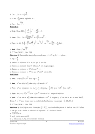 π 
i 
b. On a : Z = − ( 1 − 
i ) e 
3 . 
c. Le réel 
π 
− est un argument de Z. 
12 
d. On a : 
13 
i 
π 
12 . 
= 
Z e 
Correction 
π 
2 i 
2 
a. Vrai : On a : 3 . .1 1 
= − = = 
Z e 
1 + 
i 
2 
. 
π π 
i i 
b. Faux : On a : 3 3 2(1 ) 2 
(1 ) 
i 
− 
= − = − − 
Z e i e 
1 + 
1 2 
. 
c. Faux : Le réel 
3 13 
 π π π 2 2  i i i i 
π 
=  − +  3 = 4 3 = 
12 
 2 2 
 
Z i e e e e 
or 
13 
π π 
≠ − π . 
(2 ) 
12 12 
d. Vrai : On a : 
13 
i 
π 
12 . 
= 
Z e 
1. 7. VRAI-FAUX 2 - Esiee 1999 
Question 8. On considère les nombres complexes a = 1+ i 3 et b = 1− i . Alors : 
π 
a. arg 
= . 
3 
a 
b. Il existe au moins un p de ℕ∗ tel que p a soit réel. 
c. Il existe au moins un q de ℕ∗ tel que q a soit imaginaire pur. 
d. Il existe au moins un n ℕ∗ tel que bn = 1. 
e. Il existe au moins un m ℕ∗ tel que am et bm soient réels. 
Correction 
π 
i 
a. Vrai : 1 3 2 3 donc arg 
π 
= + = = . 
3 
a i e a 
π 
= π = ∈ℕ . 
b. Vrai : a p est réel si p k soit * 
p 3 k avec k 
3 
c. Faux : q a est imaginaire pur si 
3 
π π 
= + π soit = + 3 
avec k∈* ℕ donc q∉* ℕ . 
q k q k 
3 2 2 
− π 
i 
d. Faux : 1 2 4 
= − = ⋅ d’où b = 2  1 donc n 1 b = n’a pas de solution. 
b i e 
π 
= π = ∈ℕ . Et d’après B) am est réel si m= 3k avec * k∈ℕ . 
e. Vrai : bm est réel si soit 4 avec * 
m k m k k 
4 
Donc a m et b m sont réels si m est un multiple de 3 et 4 comme par exemple {12 ; 24 ; 36...} . 
1. 8. VRAI-FAUX 3 - Esiee 1999 
(   
Question 9. Dans le plan muni d’un repère O ; i, j ) 
, on considère les points M d’affixe a et N d’affixe 
b tels que a et b soient les solutions de l’équation : z2 − 2z + 3 = 0 . On a : 
  
a. OM.ON = ab 
. 
b. a+ b est un nombre réel. 
c. Le milieu de [ M,N ] est sur l’axe des abscisses. 
Terminale S 6 F. Laroche 
Nombres Complexes corrigés http://laroche.lycee.free.fr 
 