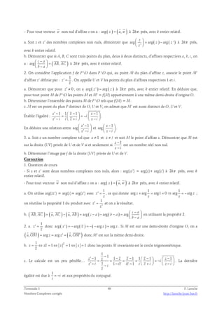non nul d’affixe z on a : arg ( z ) = ( u, w ) 
– Pour tout vecteur w 
à 2kπ près, avec k entier relatif. 
 z 
   
= −   
a. Soit z et z’ des nombres complexes non nuls, démontrer que arg arg ( ) arg ( ' ) 
' 
z z 
z 
à 2kπ près, 
avec k entier relatif. 
b. Démontrer que si A, B, C sont trois points du plan, deux à deux distincts, d’affixes respectives a, b, c, on 
a : arg c a 
(   
AB , AC 
)  −    =  b − a 
 
à 2kπ près, avec k entier relatif. 
2. On considère l’application f de P O dans P O qui, au point M du plan d’affixe z, associe le point M’ 
1 
d’affixe z’ définie par : 
z 
′ = . On appelle U et V les points du plan d’affixes respectives 1 et i. 
z 
a. Démontrer que pour z′ ≠ 0 , on a arg ( z ' ) = arg ( z ) à 2kπ près, avec k entier relatif. En déduire que, 
pour tout point M de P O les points M et M’ = f(M) appartiennent à une même demi-droite d’origine O. 
b. Déterminer l’ensemble des points M de P O tels que f(M) = M. 
c. M est un point du plan P distinct de O, U et V, on admet que M’ est aussi distinct de O, U et V. 
Établir l’égalité : 
′ −  −   −  =   = −   ′ −  +   −  
z 1 1 z 1 z 1 
i 
z i i z i z i 
. 
En déduire une relation entre 
 ′ − 1 
 
  ′ −   
arg z 
z i 
et 
1 
 −  
 −    
arg z 
z i 
. 
3. a. Soit z un nombre complexe tel que z ≠ 1 et z ≠ i et soit M le point d’affixe z. Démontrer que M est 
sur la droite (UV) privée de U et de V si et seulement si 
z − 
1 
z − 
i 
est un nombre réel non nul. 
b. Déterminer l’image par f de la droite (UV) privée de U et de V. 
Correction 
1. Question de cours 
- Si z et z’ sont deux nombres complexes non nuls, alors : arg(zz’) = arg(z)+ arg(z’) à 2kπ près, avec k 
entier relatif. 
  
- Pour tout vecteur w 
 
non nul d’affixe z on a : arg ( z ) = ( u, w ) 
à 2kπ près, avec k entier relatif. 
a. On utilise arg(zz’) = arg(z)+ arg(z’) avec 
1 
z 
′ = , ce qui donne 
z 
1 1 
arg z arg arg1 0 arg arg z 
+ = = ⇒ = − ; 
z z 
on réutilise la propriété 1 du produit avec 
1 
z 
z 
′ = 
′ 
et on a le résultat. 
 −  = − = − − − =    −  
      
b. ( , ) ( , ) ( , ) arg ( ) arg ( ) arg c a 
AB AC u AC u AB c a b a 
b a 
en utilisant la propriété 2. 
2. a. 
1 
z 
′ = donc arg ( z ' ) = −arg ( z ) = −( −arg z ) = arg z . Si M est sur une demi-droite d’origine O, on a 
z 
    
( u, OM) = arg z = arg z′ = ( u, OM′ ) 
donc M’ est sur la même demi-droite. 
b. 1 2 
z zz 1 z 1 z 1 
= ⇔ = ⇔ = ⇔ = donc les points M invariants est le cercle trigonométrique. 
z 
c. Le calcule est un peu pénible… 
1 
1 1 1 1 1 1 1 
′ − − − − − − = = = =   = −   ′ − − −  +   −  −     
z z z z z z 1 i 
z i 1 i iz iz 1 
i z i z i 
z 
. La dernière 
égalité est due à 
1 
= − i 
et aux propriétés du conjugué. 
i 
Terminale S 60 F. Laroche 
Nombres Complexes corrigés http://laroche.lycee.free.fr 
 