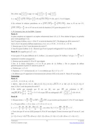  ′ −   −  π  −    = − −   = − −    ′ −   −   −  
1 1 1 
On a donc arg z arg ( ) arg z arg 
z 
2 
i 
z i z i z i 
. 
− 1 (   ) − 
1 
  
3. a. ( ) arg , , 0 z z 
π 
= ⇔ ∈ ⇔ = + 
ℝ , soit U, V et M alignés. 
VM UM VM UM k 
− − 
z i z i 
    
′ ′ π = − − 
b. En utilisant la relation précédente on a ( VM , UM ) ( VM , UM 
) 
2 
; donc si M est sur UV, 
  
( , ) 
π 
′ ′ = − − π 
VM UM k 
2 
et M’ est sur le cercle de diamètre [UV] privé des points U et V. 
1. 53. Inversion, Am. du Sud 2004 - 5 points 
Partie A 
  
Le plan complexe est rapporté à un repère orthonormal direct (O ; u, v) 
. Pour réaliser la figure, on prendra 
pour unité graphique 1 cm. 
Soit P le point d’affixe p où p = 10 et Γ le cercle de diamètre [OP ]. On désigne par Ω le centre de Γ . 
Soit A, B et C les points d’affixes respectives a, b et c où a = 5+ 5i , b = 1+ 3i et c = 8 − 4i . 
1. Montrer que A, B et C sont des points du cercle Γ . 
2. Soit D le point d’affixe 2 + 2i . Montrer que D est le projeté orthogonal de O sur la droite (BC). 
Partie B (On rappelle que 2 
z = zz ). 
A tout point M du plan différent de O, d’affixe z, on associe le point M’ d’affixe z’ tel que 
20 
z ' 
= où z 
z 
représente le nombre conjugué de z. 
1. Montrer que les points O, M et M’ sont alignés. 
2. Soit Δ la droite d’équation x = 2 et M un point de Δ d’affixe z. On se propose de définir 
géométriquement le point M’ associé au point M. 
a. Vérifiez que z + z = 4 . 
b. Exprimez z '+ z ' en fonction de z et z et en déduire que 5 ( z '+ z ' ) = z ' z ' . 
c. En déduire que M’ appartient à l’intersection de la droite (OM) et du cercle Γ . Placer M’ sur la figure. 
Correction 
Partie A 
a = 5+ 5i , b = 1+ 3i et c = 8 − 4i . 
1. Ω( 5 ) ; ΩA = 5 + 5i − 5 = 5 , ΩB = 1+ 3i − 5 = −4 + 3i = 16 + 9 = 5 et ΩC = 8 − 4i − 5 = 3 − 4i = 5 
donc A, B et C sont des points du cercle Γ . 
 
 
2. On vérifie par exemple que D est sur BC, soit que BD 
est colinéaire à BC 
: 
(   
) 2 − 1 8 − 
1 
det , = = − 7 + 7 = 
0 
2 3 4 3 
BD BC 
− − − 
 
et que OD 
 
est orthogonal à BC 
: 
2 7 
    
    = − =    −  
. 14 14 0 
2 7 
. 
Partie B 
1. On peut écrire 20 20 20 
2 
  
z ' = = z 
⇒ OM ' = 
OM 
z zz OM 
, ce qui montre que les points O, M et M’ sont alignés. 
2. a. M a pour affixe z = 2 + iy donc z + z = 2 + iy + 2 − iy = 4 . 
b. 
20 20 20 20 20( + 
) 80 
400 20 20 
+ = + = + = = ; on a donc ( ) ' ' z z 
z z 
z z z z zz zz 
5 z ' z ' . z ' z ' 
+ = = = . 
zz z z 
c. Il est clair que M’ est sur (OM) puisque O, M et M’ sont alignés. Il reste à montrer que M’ est sur Γ , soit 
que 
z '− 5 = 5⇔(z '− 5)(z '− 5) = 25⇔(z '− 5)(z '− 5) = 25⇔ z ' z '− 5(z '+ z ')+ 25 = 25⇔ z ' z ' = 5(z '+ z ') . 
Terminale S 61 F. Laroche 
Nombres Complexes corrigés http://laroche.lycee.free.fr 
 