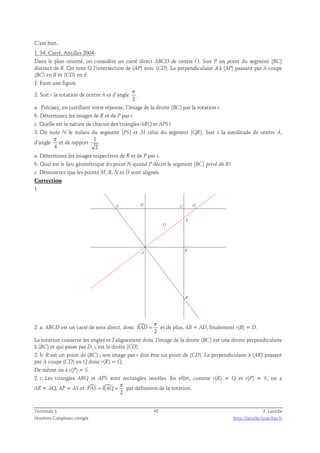 C’est bon. 
1. 54. Carré, Antilles 2004 
Dans le plan orienté, on considère un carré direct ABCD de centre O. Soit P un point du segment [BC] 
distinct de B. On note Q l’intersection de (AP) avec (CD). La perpendiculaire Δ à (AP) passant par A coupe 
(BC) en R et (CD) en S. 
1. Faire une figure. 
π 
2. Soit r la rotation de centre A et d’angle 
. 
2 
a. Précisez, en justifiant votre réponse, l’image de la droite (BC) par la rotation r. 
b. Déterminez les images de R et de P par r. 
c. Quelle est la nature de chacun des triangles ARQ et APS? 
3. On note N le milieu du segment [PS] et M celui du segment [QR]. Soit s la similitude de centre A, 
π 
d’angle 
et de rapport 1 
4 
2 
. 
a. Déterminez les images respectives de R et de P par s. 
b. Quel est le lieu géométrique du point N quand P décrit le segment [BC] privé de B? 
c. Démontrez que les points M, B, N et D sont alignés. 
Correction 
1. 
S 
P 
B 
R 
Q 
D C 
O 
A 
2. a. ABCD est un carré de sens direct, donc  
π 
= et de plus, AB = AD, finalement r(B) = D. 
2 
BAD 
La rotation conserve les angles et l’alignement donc l’image de la droite (BC) est une droite perpendiculaire 
à (BC) et qui passe par D, c’est la droite (CD). 
2. b. R est un point de (BC) ; son image par r doit être un point de (CD). La perpendiculaire à (AR) passant 
par A coupe (CD) en Q donc r(R) = Q. 
De même on a r(P) = S. 
2. c. Les triangles ARQ et APS sont rectangles isocèles. En effet, comme r(R) = Q et r(P) = S, on a 
AR = AQ, AP = AS et   
π 
= = par définition de la rotation. 
2 
PAS RAQ 
Terminale S 62 F. Laroche 
Nombres Complexes corrigés http://laroche.lycee.free.fr 
 