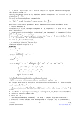 3. a. Le triangle ARQ est isocèle, donc M, milieu de [QR], est aussi le pied de la hauteur du triangle. On a 
(AM) perpendiculaire à (RM). 
Le triangle ARQ est rectangle en A, donc la médiane relative à l’hypoténuse a pour longueur la moitié de 
celle-ci, donc AM = MR. 
Le triangle AMR est donc également rectangle isocèle. 
On a  
π 
= , avec le théorème de Pythagore, on trouve 1 
4 
RAM 
AM = AR . 
2 
Conclusion : L’image par s du point R est le point M. De même, l’image par s du point P est le point N. 
3. b. P décrit le segment ]BC]. 
s(B) = O et s(C) = D, donc l’image par s du segment ]BC] est le segment ]OD]. N, image de P par s, décrit 
donc le segment ]OD]. 
3. c. On déduit de la question précédente que les points O, N et D sont alignés. Or B appartient à la droite 
(OD) donc B est aligné avec les précédents. 
Il reste à vérifier que M appartient également à cette droite : l’image par s de la droite (BC) est la droite 
(OD), or R, qui appartient à (BC), a son image M sur (OD). 
Les points M, B, N et D sont donc alignés. 
1. 55. Linéarisation (hors prog. TS depuis 1995) 
Linéariser le polynôme P = cos2 5xsin 3x . 
Correction 
5 5 
cos5 
+ − 
i x i x e e 
2 
x 
= 
5 − 
5 2 
−  +  
=   = + + 
  
e i x e i x 
1 i 10 x i 10 
x 
cos ²5 ( 2 ) 
x e e 
2 4 
3 3 
sin3 
− − 
i x i x e e 
2 
x 
i 
= 
3 − 
3 
i x i x 
1 − 
1 
e e 
10 − 10 13 7 3 − 3 − 7 − 
13 
i x i x i x i x i x i x i x i x 
cos ²5 sin3 = ( + 2 + ) × = ( − + 2 − 2 + − 
) 
x x e e e e e e e e 
4 2 i 8 
i 
1 
( i 13 x − i 13 x i 7 x − i 7 x 2 i 3 x 2 − 
i 3 
x 
) 
8 
1 
( 2 ) 
4 2 2 2 
1 
(sin13 sin7 2sin3 ) 
4 
= − − + + − 
e e e e e e 
i 
e e e e e e 
13 − 13 7 − 7 3 − 
3 
i x i x i x i x i x i x 
− − − 
= − + 
i i i 
x x x 
= − + 
1. 56. Transformation et représentation paramétrique d’un cercle 
  
(O ; u, v) 
est un repère orthonormal direct du plan orienté d’unité graphique 2 cm. 
On considère l’application f de ce plan privé de O dans lui-même qui à tout point M d’affixe z non nulle, 
1 
associe le point M’ d’affixe 
z ' = z 
+ . 
z 
1. a. On considère les points P(2), Q(–2), R(i), U(–2i). Calculer les affixes de leurs images par f notées P’, Q’, 
R’ et U’. 
b. Soit E’ d’affixe –1. Montrer que E’ est l’image par f de deux points E1 et E2 dont on calculera les affixes z1 
et z2 sous forme algébrique et exponentielle. 
c. Placer E’ puis E1 et E2. 
2. On se propose de déterminer l’ensemble ( Γ ’ ) des points M’ lorsque M décrit une courbe donnée ( Γ ). 
a. Préliminaire : On note r le module de z et θ un argument ; on désigne par x’ et y’ les coordonnées de z’. 
Terminale S 63 F. Laroche 
Nombres Complexes corrigés http://laroche.lycee.free.fr 
 