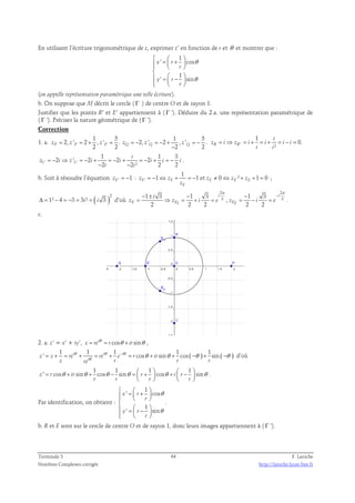 En utilisant l’écriture trigonométrique de z, exprimer z’ en fonction de r et θ et montrer que : 
1 
 =  +     
  
 
 =  −        
' cos 
r 
1 
x r 
' sin 
y r 
r 
θ 
θ 
(on appelle représentation paramétrique une telle écriture). 
b. On suppose que M décrit le cercle ( Γ ) de centre O et de rayon 1. 
Justifier que les points R’ et E’ appartiennent à ( Γ ’). Déduire du 2.a. une représentation paramétrique de 
( Γ ’). Préciser la nature géométrique de ( Γ ’). 
Correction 
1 5 
1. a. 
2, ' 2 , ' . 
P P 2 P 2 z = z = + z = 
1 5 
2, ' 2 , ' . 
z = − Q z = − + = − 
Q z − 
2 Q 2 = ⇒ = + = + = − = 
z i z i i i i 
' 
1 
0. 
i 
² R R 
i i 
1 1 3 
i 
2 ' 2 2 2 
= − ⇒ = − + = − + = − + = − 
z i z i i i i i 
U U − 2 − 
2 ² 2 2 
i i 
. 
b. Soit à résoudre l’équation ' 1 zE = − : ' 
1 
1 1 et 0 ² 1 0 E E E E E 
= − ⇔ + = − ≠ ⇔ + + = ; 
z z z z z 
E 
z 
( )2 
Δ = 1² − 4 = −3 = 3i² = i 3 d’où 
2 2 
3 3 
π π 
1 3 1 3 1 3 
− ± − i − − 
i 
= ⇒ = + = = − = . 
, 
i 
z z i e z i e 
E E E 
1 2 
2 2 2 2 2 
c. 
2. a. z’ = x’ + iy’, i cos sin z re r ir = θ = θ + θ , 
1 1 1 1 ( ) 1 ( ) 
= + = θ + = θ + − θ 
= θ + θ + −θ + −θ d’où 
θ ' i i i cos sin cos sin 
z z re re e r ir 
i 
z re r r r 
1 1 1 1 
= θ + θ + θ − θ =  +  θ +  −  θ 
z ' r cos ir sin cos sin r cos i r sin 
    
r r r r 
. 
Par identification, on obtient : 
1 
   = +    
  
 
 =  −        
' cos 
r 
1 
x r 
' sin 
y r 
r 
θ 
θ 
. 
b. R et E sont sur le cercle de centre O et de rayon 1, donc leurs images appartiennent à ( Γ ’). 
Terminale S 64 F. Laroche 
Nombres Complexes corrigés http://laroche.lycee.free.fr 
 