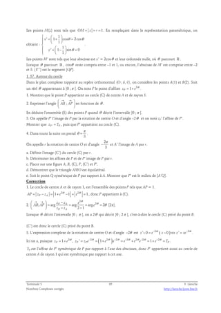 Les points M(z) sont tels que OM = z = r = 1. En remplaçant dans la représentation paramétrique, on 
obtient : 
1 
   = + =    
  
 
 =  −  =       
' 1 cos 2cos 
1 
1 
θ θ 
' 1 sin 0 
1 
x 
y 
θ 
. 
Les points M’ sont tels que leur abscisse est x’ = 2cosθ et leur ordonnée nulle, où θ parcourt ℝ . 
Lorsque θ parcourt ℝ , cosθ reste compris entre –1 et 1, ou encore, l’abscisse de M’ est comprise entre –2 
et 3. ( Γ ’) est le segment [QP]. 
1. 57. Autour du cercle 
  
Dans le plan complexe rapporté au repère orthonormal (O ; u, v) 
, on considère les points A(1) et B(2). Soit 
un réel θ appartenant à ]0 ;π [. On note P le point d’affixe 1 2i 
zP e = + θ . 
1. Montrer que le point P appartient au cercle (C) de centre A et de rayon 1. 
2. Exprimer l’angle AB ; AP 
 → →  
  
  
en fonction de θ . 
En déduire l’ensemble (E) des points P quand θ décrit l’intervalle ]0 ;π [. 
3. On appelle P’ l’image de P par la rotation de centre O et d’angle –2θ et on note zP’ l’affixe de P’. 
Montrer que zP' = zP , puis que P’ appartient au cercle (C). 
π 
4. Dans toute la suite on prend 
θ = . 
3 
On appelle r la rotation de centre O et d’angle 
2 
3 
π 
− et A’ l’image de A par r. 
a. Définir l’image (C’) du cercle (C) par r. 
b. Déterminer les affixes de P et de P’ image de P par r. 
c. Placer sur une figure A, B, (C), P, (C’) et P’. 
d. Démontrer que le triangle AMO est équilatéral. 
e. Soit le point Q symétrique de P par rapport à A. Montrer que P’ est le milieu de [A’Q]. 
Correction 
1. Le cercle de centre A et de rayon 1, est l’ensemble des points P tels que AP = 1. 
1 2i 1 2i 1 
AP zP zA e e = − = + θ − = θ = , donc P appartient à (C). 
2. 
2 
θ 
i 
 → →  z − 
= z = e 
  = =   − − 
; arg arg arg 2 2 
θ θ 
P A i 
AB AP e 
2 1 
z z 
B A 
[2π]. 
Lorsque θ décrit l’intervalle ]0 ; π [, on a 2θ qui décrit ]0 ; 2π [, c'est-à-dire le cercle (C) privé du point B. 
(C’) est donc le cercle (C) privé du point B. 
3. L’expression complexe de la rotation de centre O et d’angle −2θ est ' 0 2i ( 0 ) ' 2i z e z z ze − = − θ − ⇔ = − θ . 
Ici on a, puisque 1 2i 
zP e = + θ , ' 2i (1 2i ) 2i 2i 2i 2i 1 2i 
zP zP e e e e e e e zP = − θ = + θ − θ = − θ + θ − θ = + − θ = . 
zP est l’affixe de P’ symétrique de P par rapport à l’axe des abscisses, donc P’ appartient aussi au cercle de 
centre A de rayon 1 qui est symétrique par rapport à cet axe. 
Terminale S 65 F. Laroche 
Nombres Complexes corrigés http://laroche.lycee.free.fr 
 