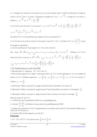 4. a. L’image d’un cercle par une rotation est un cercle de même rayon. Il suffit de déterminer l’image du 
2 
π 
− 
i 
centre A de (C). Soit A’ ce point. L’expression complexe de r est : 
z ' = e 3 
z 
. L’image de A est donc A’ 
d’affixe 
2 2 
3 3 
π π 
− − 
= × = = − − . 
zA ' 
e e i 
1 3 
i i 
1 
2 2 
b. (C’) est le cercle de centre A’ et de rayon 1 : 
2 
π π 
θ   
2 i 1 3 1 3 
i 
i 
3 3 1 1 1 
= + = + = +  − +  = + = 
zP e e i i e 
2 2 2 2 
  
, 
2 2 2 
3 3 3 3 
π π π π 
−   − − 
i i i i 
' 1 1 
= × +  = + = = 
zP e e e zP e 
  
  
. 
Les points P et P’ sont symétriques par rapport à (Ox) (voir question 3.). 
i 
π 
d. P et O sont sur le cercle de centre A et de rayon 1, donc AP = AO = 1. De plus 3 1 
= = = donc 
OP zP e 
le triangle est équilatéral. 
e. Q est le symétrique de P par rapport à A. P est sur le cercle (C). 
→ → π 
i 
On a donc 2 2 3 
= ⇒ → = → ⇔ − = − ⇔ = − = − . Vérifions si P’ est le 
PA AQ z z z z z z z z z e 
A P Q A Q A P 
PA AQ 
→ → 
milieu de [A’Q], ou encore, si A' P' P'Q 
= : 
2 
π π 
− − 
i i 
3 3 
  
= − = − = − −  − −  = 
z z z e e i i 
' ' 
→ 
' ' 
1 3 1 3 
1 
2 2 2 2 
P A 
A P 
  
, 
π π 
− 
i i 
    
2 3 3 
2 1 
= − = − − = −  +  −  −  = 
z z z e e i i 
' 
→ 
' 
1 3 1 3 
2 2 2 2 
Q P 
P Q 
    
. 
1. 58. Transformations et carré, Liban 2003 
1. Résoudre dans ℂ l’équation : 4z2 −12z +153 = 0 . 
  
2. Dans le plan rapporté à un repère orthonormé direct (O ; u, v) 
d’unité graphique 1 cm on considère les 
points A, B, C, P d’affixes respectives : 
3 
z = + 6 
, 
A i 2 3 
z = − 6 
, 
B i 2 1 
3 
 
4 zC = − − i , 3 2 zP = + i et le vecteur w 
d’affixe 
5 
z = − 1 
+ i . 
w 2  
. 
a. Déterminer l’affixe zQ du point Q, image du point B dans la translation t de vecteur w 
b. Déterminer l’affixe zR du point R, image du point P par l’homothétie h de centre C et de rapport 
1 
3 
− . 
c. Déterminer l’affixe zS du point S, image du point P par la rotation r de centre A et d’angle 
π 
− . 
2 
Placer les points P, Q, R et S. 
3. a. Démontrer que le quadrilatère PQRS est un parallélogramme. 
b. Calculer R Q 
− 
− 
z z 
z z 
P Q 
. En déduire la nature précise du parallélogramme PQRS. 
c. Justifier que les points P, Q, R et S appartiennent à un même cercle, noté (C). On calculera l’affixe de son 
centre Ω et son rayon ρ . 
4. La droite (AP) est-elle tangente au cercle (C) ? 
Correction 
3 
1. 4z2 − 12z + 153 = 0 : les solutions sont 
6 
2 
+ i et 
3 
6 
2 
− i . 
Terminale S 66 F. Laroche 
Nombres Complexes corrigés http://laroche.lycee.free.fr 
 