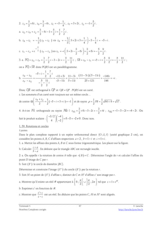 2. 
3 
zA = + 6 
i , 
2 3 
zB = − 6 
i , 
2 1 
3 
C 4 z = − − i , 3 2 zP = + i , 
5 
1 
w 2 z = − + i . 
a. 
3 5 1 7 
z = z + z = − 6 i − 1 
+ i = − . 
Q B i w 2 2 2 2 1 ( ) 1  1  
1 
b. 3 2 3 3 5 
− = − − ⇔ = −  + + +  − − = − − 
3 3 4 4 zR zC zP zC zR i i i i 
  
. 
π 
−  3  
3 5 9 
c. 2 ( ) 3 2 6 6 
− = − ⇔ = −  + − −  + + = − + 
zS zA e zP zA zS i i i i i 
2 2 2 2 
i 
  
. 
3. a. 
1 7 5 11 
3 2 
 
2 2 2 2 PQ = zQ − zP = − i − − i = − − i 
; 
5 9 5 11 
5 
 
2 2 2 2 SR = zR − zS = − − i + − i = − − i 
; 
  
on a PQ= SR 
donc PQRS est un parallélogramme. 
b. 
( ) ( ) 
1 7 
5 
− − − + 
i i 
− − + − − − − 
2 2 11 5 11 5 11 5 5 11 146 
z z i i i i i 
= = = = = = − 
5 11 5 11 5 11 25 121 146 
2 2 
R Q 
− − − + + 
z z i i 
P Q 
i 
i 
− − 
. 
 
Donc QR 
 
est orthogonal à QP 
et QR = QP . PQRS est un carré. 
c. Les sommets d’un carré sont toujours sur un même cercle… 
 zR + zp 
 
Ω = − − + + = −  
  
de centre ( ) 1 
5 3 1 
2 2 
i i 
et de rayon 
1 1 
ρ = PR = 64 + 4 = 17 
. 
2 2 
 
4. A-t-on PA 
 
orthogonale au rayon PΩ 
? 
3 3 
z = + 6 i − 3 − 2 i = − + 4 
i ; z  = − 1 − 3 − 2 i = − 4 − 2 i . On 
PA 2 2 P Ω fait le produit scalaire : 
3 /2 4 
 −  −  
   = − = − ≠   −  
6 8 2 0 
4 2 
. Donc non. 
1. 59. Rotations et cercles 
5 points 
  
Dans le plan complexe rapporté à un repère orthonormal direct (O ; u, v) 
(unité graphique 2 cm), on 
considère les points A, B, C d’affixes respectives a = 2 , b = 1− i et c = 1+ i . 
1. a. Mettre les affixes des points A, B et C sous forme trigonométrique. Les placer sur la figure. 
b. Calculer c a 
− 
− 
b a 
. En déduire que le triangle ABC est rectangle isocèle. 
2. a. On appelle r la rotation de centre A telle que r ( B ) = C . Déterminer l’angle de r et calculer l’affixe du 
point D image de C par r. 
b. Soit ( Γ ) le cercle de diamètre [BC]. 
Déterminer et construire l’image ( Γ' ) du cercle ( Γ ) par la rotation r. 
3. Soit M un point de ( Γ ) d’affixe z, distinct de C et M’ d’affixe z’ son image par r. 
π π 
  ∪  π      
a. Montrer qu’il existe un réel θ appartenant à 0 ; ; 2 
2 2 
tel que 1 i z e= + θ . 
b. Exprimer z’ en fonction de θ . 
c. Montrer que 
z ' − 
c 
z − 
c 
est un réel. En déduire que les points C, M et M’ sont alignés. 
Terminale S 67 F. Laroche 
Nombres Complexes corrigés http://laroche.lycee.free.fr 
 