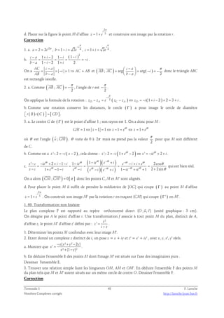 d. Placer sur la figure le point M d’affixe 
2 
i 
π 
= 1 + 3 
et construire son image par la rotation r. 
z e 
Correction 
π 
− 
i 
1. a. 2 2 i2 a e = = π , 1 2 4 
π 
i 
= − = , 1 2 4 
b i e 
= + = . 
c i e 
b. 
( )2 1 2 1 1 
1 2 1 2 
− + − − − 
c a i i i 
i 
= = = = − 
− − − + 
b a i i 
. 
− 
On a 1 AC c a 
= = − = ⇒ = 
i AC AB 
− 
AB b a 
 −  π =   = − = −  −  
  
et ( ; ) arg arg( ) 
2 
c a 
AB AC i 
b a 
donc le triangle ABC 
est rectangle isocèle. 
2. a. Comme ( ; ) 
π 
2 
  
AB AC 
= − 
, l’angle de r est 
π 
− . 
2 
π 
− 
i 
On applique la formule de la rotation : 2 ( ) ( 1 2 ) 2 3 
− = − ⇔ = − + − + = + . 
zD zA e zC zA zD i i i 
b. Comme une rotation conserve les distances, le cercle ( Γ ) a pour image le cercle de diamètre 
 r ( B ) r ( C )  = [ CD] . 
3. a. Le centre G de ( Γ ) est le point d’affixe 1 ; son rayon est 1. On a donc pour M : 
1 1 1 1 i 1 i GM z z e z e = ⇔ − = ⇔ − = θ ⇔ = + θ 
  
où θ est l’angle ( u ;GM) 
. θ varie de 0 à 2π mais ne prend pas la valeur 
π 
2 
pour que M soit différent 
de C. 
b. Comme on a z '− 2 = −i ( z − 2 ) , cela donne : ' 2 (1 i 2 ) ' i 2 z i e z ie i − = − + θ − ⇔ = − θ + + . 
c. 
( )( ) 
( )( ) 
θ θ θ θ θ θ 
− − 
− − 
i i i i i i 
' − − + 2 + − 1 − 1 − 1 − + − + + 
2cos 
z c ie i i ie ie e i e i i e 
z c e i e i e i e i ie ie 
= = = = = 
θ θ θ θ θ θ 
θ 
θ 
1 1 1 1 2 2sin 
− + i − − i − i − i + − i + i 
+ + 
qui est bien réel. 
  
On a alors ( CM ; CM' ) = 0[π ] 
donc les points C, M et M’ sont alignés. 
d. Pour placer le point M il suffit de prendre la médiatrice de [OG] qui coupe ( Γ ) au point M d’affixe 
2 
i 
π 
z = 1 + e 
3 
. On construit son image M‘ par la rotation r en traçant (CM) qui coupe ( Γ' ) en M’. 
1. 60. Transformation non linéaire 
  
Le plan complexe P est rapporté au repère orthonormé direct (O ; u, v) 
(unité graphique : 3 cm). 
On désigne par A le point d'affixe i. Une transformation f associe à tout point M du plan, distinct de A, 
² 
d'affixe z, le point M' d'affixe z' défini par : 
z 
z 
' − 
i z 
= 
. 
1. Déterminer les points M confondus avec leur image M'. 
2. Etant donné un complexe z distinct de i, on pose z = x + iy et z' = x' + iy' , avec x, y, x', y' réels. 
− x ( ² + ² − 
2 ) 
a. Montrer que 
' 
= 
x y y 
² (1 )² 
x 
+ − 
x y 
. 
b. En déduire l'ensemble E des points M dont l'image M' est située sur l'axe des imaginaires purs . 
Dessiner l'ensemble E. 
3. Trouver une relation simple liant les longueurs OM, AM et OM'. En déduire l'ensemble F des points M 
du plan tels que M et M' soient situés sur un même cercle de centre O. Dessiner l'ensemble F. 
Correction 
Terminale S 68 F. Laroche 
Nombres Complexes corrigés http://laroche.lycee.free.fr 
 