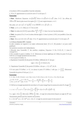 d. La droite ( MN ) est parallèle à l’axe des ordonnées. 
e. M et N appartiennent au cercle de centre O et de rayon 2 . 
Correction 
a. Faux : Résolvons l’équation :. ( )2 
Δ = 2i 2 d'où a = 1+ i 2 et b = 1− i 2 donc b = a . Les affixes de 
  
OM et ON 
  
dans le plan muni d’un repère ( O ; i, j ) 
sont respectivement a et b . 
  
On a donc ( )2 2 2 ab = aa = a = 1 + 2 = 3 et OM.ON = 1⋅1− 2 ⋅ 2 = −1 
. 
b. Vrai : a+ b = a+ a = 2Re( a ) = 2 . C’est un réel. 
a+ b a+ a 
c. Vrai : Le milieu de [ M,N ] a pour affixe 1 
= = donc il est sur l’axe des abscisses. 
2 2 
d. Vrai : Les points M et N ont la même abscisse égale à 1 donc la droite ( MN ) est parallèle à l’axe des 
ordonnées. 
e. Faux : On a a = a = b = 3 donc M et N appartiennent au cercle de centre O et de rayon 3 . 
1. 9. Divers, Polynésie 2007 - 4 points 
  
Le plan complexe est rapporté à un repère orthonormal direct (O ; u, v) 
. On prendra 1 cm pour unité 
graphique. 
Les questions suivantes sont indépendantes. 
1. Résoudre dans l’ensemble ℂ des nombres complexes, l’équation z − 3iz − 3 + 6i = 0 , z étant le 
conjugué de z. 
2. On considère le point A d’affixe 4 − 2i . Déterminer la forme algébrique de l’affixe du point B tel que 
OAB soit un triangle équilatéral de sens direct. 
3. Soit le point D d’affixe 2i . 
a. Représenter l’ensemble (E) des points M d’affixe z différente de 2i tels que : 
π 
arg ( 2 ) 2 ( ) 
− = + × π ∈ℤ . 
z i k k 
4 
b. Représenter l’ensemble (F) des points M d’affixe z tels que 2 2 i , z i e= + θ θ ∈ℝ . 
4. A tout point M d’affixe z ≠ −2 , on associe le point M’ d’affixe z’ telle que 
1 
' 
2 
z 
z 
z 
− 
= 
+ 
. Déterminer 
l’ensemble des points M tels que z ' = 1 . 
Correction 
1. z − 3iz − 3 + 6i = 0 ⇔ ( x − iy ) − 3i ( x + iy ) − 3 + 6i = 0 ⇔ x + 3y − 3 + i ( −y − 3x + 6 ) = 0 , soit 
3 3 0 3 3 3 9 24 15 
 x + y − =  x = − y 
+ − + 
 ⇒  ⇔ y = , 
x 
= =  − − + =  − = 
3 x y 6 0 8 y 
3 0 8 8 8 
et 
15 3 
8 8 
z = + i . 
2. OAB est un triangle équilatéral de sens direct si A a pour image B par la rotation de centre O, d’angle 
π 
. 
3 
π π   
3 3 ( ) ( ) ( ) 1 3 
i i 
: ' 4 2 4 2 2 3 2 3 1 
→ = ⇒ = − =  +  − = + + − 
r z z e z b e i i i i 
2 2 
  
. 
  
π π 
3. a. arg ( 2 ) 2 ( ; ) 2 
− = + π ⇔ = + π 
z i k u DM k 
4 4 
; il s’agit de la demi-droite faisant un angle de 45° avec 
l’horizontale, passant par D et orientée vers la droite. 
b. 2 2 i 2 2 i 2 2 z i e z i e z i = + θ ⇔ − = θ ⇔ − = : il s’agit du cercle de rayon 2 et de centre D. 
Terminale S 7 F. Laroche 
Nombres Complexes corrigés http://laroche.lycee.free.fr 
 
