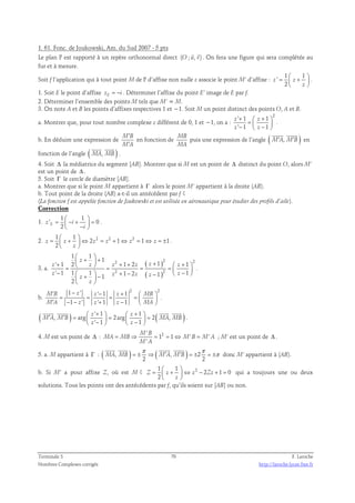 1. 61. Fonc. de Joukowski, Am. du Sud 2007 - 5 pts 
  
Le plan P est rapporté à un repère orthonormal direct (O ; u, v) 
. On fera une figure qui sera complétée au 
fur et à mesure. 
Soit f l’application qui à tout point M de P d’affixe non nulle z associe le point M’ d’affixe : 
1 1 
' 
=  +    
z z 
2 
 z 
 
. 
1. Soit E le point d’affixe zE = −i . Déterminer l’affixe du point E’ image de E par f. 
2. Déterminer l’ensemble des points M tels que M’ = M. 
3. On note A et B les points d’affixes respectives 1 et −1. Soit M un point distinct des points O, A et B. 
a. Montrer que, pour tout nombre complexe z différent de 0, 1 et −1, on a : 
2 ' 1 1 
' 1 1 
+  +  =   −  −  
z z 
z z 
. 
′ 
′ 
b. En déduire une expression de M B 
M A 
en fonction de MB 
MA 
  
puis une expression de l’angle ( M′A, M′B ) 
en 
  
fonction de l’angle ( MA, MB ) 
. 
4. Soit Δ la médiatrice du segment [AB]. Montrer que si M est un point de Δ distinct du point O, alors M’ 
est un point de Δ . 
5. Soit Γ le cercle de diamètre [AB]. 
a. Montrer que si le point M appartient à Γ alors le point M’ appartient à la droite (AB). 
b. Tout point de la droite (AB) a-t-il un antécédent par f ? 
(La fonction f est appelée fonction de Joukowski et est utilisée en aéronautique pour étudier des profils d’aile). 
Correction 
1 1 
1. 
=  − +  =  −    
' 0 
E 2 z i 
i 
. 
2. 2 2 2 1 1 
=  +  ⇔ = + ⇔ = ⇔ = ±   
2 1 1 1 
z z z z z z 
2 
 z 
 
. 
3. a. 
 +  + +   + + +  +  =   = = = −    −  + − + − −     
2 2 2 
2 2 
( ) 
( ) 
1 1 
1 
z 
' 1 2 1 2 1 1 
' 1 1 1 1 2 1 1 1 
z z z z z z 
z z z z z z 
2 
 z 
 
. 
b. 
1 ' ' 1 1 2 2 
1 ' ' 1 1 
′ − − +   = = = =   ′ − − + −   
M B z z z MB 
M A z z z MA 
. 
    
( ) ' 1 1 ( ) 
+ + ′ ′ =  z    =  z 
   =  −   −  
, arg 2arg 2 , 
M A M B MA MB 
' 1 1 
z z 
. 
4. M est un point de Δ : 2 ' 
= ⇒ = 1 = 1 ⇔ ' = ' 
; M’ est un point de Δ . 
M B 
MA MB M B M A 
' 
M A 
    
π π 
5. a. M appartient à Γ : ( , ) ( , ) 2 
= ± ⇒ ′ ′ = ± = ±π 
MA MB M A M B 
2 2 
donc M’ appartient à (AB). 
b. Si M’ a pour affixe Z, où est M ? 2 1 1 
=  +  ⇔ − + =   
2 1 0 
Z z z Zz 
2 
 z 
 
qui a toujours une ou deux 
solutions. Tous les points ont des antécédents par f, qu’ils soient sur [AB] ou non. 
Terminale S 70 F. Laroche 
Nombres Complexes corrigés http://laroche.lycee.free.fr 
