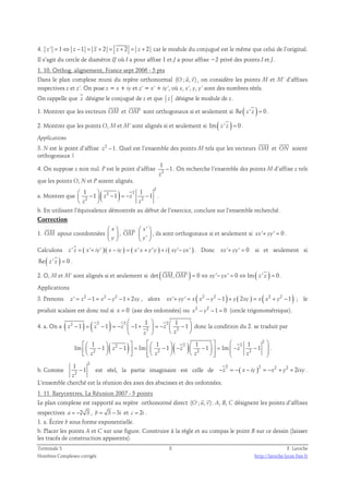 4. z ' = 1⇔ z −1 = z + 2 = z + 2 = z + 2 car le module du conjugué est le même que celui de l’original. 
Il s’agit du cercle de diamètre IJ où I a pour affixe 1 et J a pour affixe −2 privé des points I et J. 
1. 10. Orthog. alignement, France sept 2006 - 5 pts 
  
Dans le plan complexe muni du repère orthonormal (O ; u, v) 
, on considère les points M et M’ d’affixes 
respectives z et z’. On pose z = x + iy et z’ = x’ + iy’, où x, x’, y, y’ sont des nombres réels. 
On rappelle que z désigne le conjugué de z et que z désigne le module de z. 
 
 
1. Montrer que les vecteurs OM 
et OM′ 
sont orthogonaux si et seulement si Re( z ' z ) = 0 . 
2. Montrer que les points O, M et M’ sont alignés si et seulement si Im( z ' z ) = 0 . 
Applications 
 
3. N est le point d’affixe z2 −1. Quel est l’ensemble des points M tels que les vecteurs OM 
 
et ON 
soient 
orthogonaux ? 
1 
4. On suppose z non nul. P est le point d’affixe 2 
− . On recherche l’ensemble des points M d’affixe z tels 
1 
z 
que les points O, N et P soient alignés. 
1 a. Montrer que ( ) 1 
2 
  
2 2 
 −  − = − − 
  
1 z 1 z 1 
2 2 
z z 
. 
b. En utilisant l’équivalence démontrée au début de l’exercice, conclure sur l’ensemble recherché. 
Correction 
 
1. OM 
apour coordonnées 
 x 
 
  
 y 
 
 
, OM′ 
' 
' 
 x 
 
  
 y 
 
, ils sont orthogonaux si et seulement si xx'+ yy' = 0 . 
Calculons z ' z = ( x'+ iy' )( x − iy ) = ( x' x + y' y ) + i ( xy'− yx' ) . Donc xx'+ yy' = 0 si et seulement si 
Re( z ' z ) = 0 . 
(  
2. O, M et M’ sont alignés si et seulement si det OM, OM' ) = 0 ⇔ xy'− yx' = 0 ⇔Im( z ' z ) = 0 
. 
Applications 
3. Prenons z ' = z2 −1 = x2 − y2 −1 + 2xy , alors xx'+ yy' = x( x2 − y2 −1) + y( 2xy ) = x( x2 + y2 −1) ; le 
produit scalaire est donc nul si x = 0 (axe des ordonnées) ou x2 − y2 − 1 = 0 (cercle trigonométrique). 
4. a. On a ( 2 ) ( 2 ) 2 2 
 1   1 
− = − = − − + = − −      
z 1 z 1 z 1 z 1 
2 2 
    
z z 
donc la condition du 2. se traduit par 
( ) ( ) 2 
  1    2  1 1   1 
   −  −  =   −  − 2    −    = − 2 
−               
Im 1 z 1 Im 1 z 1 Im z 1 
2 2 2 2 
z z z z 
. 
b. Comme 
2 
1 
2 
− 1 
est réel, la partie imaginaire est celle de −2 z = − ( x − ) 2 iy = −x 2 + y 2 + 2 ixy . 
z 
L’ensemble cherché est la réunion des axes des abscisses et des ordonnées. 
1. 11. Barycentres, La Réunion 2007 - 5 points 
  
Le plan complexe est rapporté au repère orthonormé direct (O ; u, v) 
. A, B, C désignent les points d’affixes 
respectives a = −2 3 , b = 3 − 3i et c = 2i . 
1. a. Écrire b sous forme exponentielle. 
b. Placer les points A et C sur une figure. Construire à la règle et au compas le point B sur ce dessin (laisser 
les tracés de construction apparents). 
Terminale S 8 F. Laroche 
Nombres Complexes corrigés http://laroche.lycee.free.fr 
 