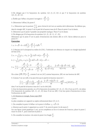 2. On désigne par E le barycentre du système {(A ; 1) ; (C ; 3)} et par F le barycentre du système 
{(A ; 2) ; (B ; 1)}. 
a. Établir que l’affixe e du point E est égale à 
3 3 
2 2 
− + i . 
b. Déterminer l’affixe f du point F. 
3. a. Démontrer que le quotient e c 
− 
− 
e b 
peut s’écrire ki où k est un nombre réel à déterminer. En déduire que, 
dans le triangle ABC, le point E est le pied de la hauteur issue de B. Placer le point E sur le dessin. 
b. Démontrer que le point F possède une propriété analogue. Placer F sur le dessin. 
4. On désigne par H le barycentre du système {(A ; 2) ; (B ; 1) ; (C ; 6)}. 
Démontrer que le point H est le point d’intersection des droites (BE) et (CF). Qu’en déduit-on pour le 
point H ? 
Correction 
π 
  − 
1. a. 3 1 3 
3 3 2 3 2 3 
= − =  −  = 
b i i e 
2 2 
i 
  
. 
b. L’abscisse de B correspond au milieu de [OA] ; l’ordonnée est obtenue en traçant un triangle équilatéral 
de base [OA]. 
2. a. 1 ( ) 1 ( ) 3 3 
3 2 3 6 
e = + 1 3 zA zC = − + i = − + i 
+ 
4 2 2 . 
b. ( ) ( ) 1 1 
2 4 3 3 3 3 
f = + = − + − i = − − i 
2 zA zB + 
1 3 . 
3 3 3 1 
2 3 3 3 3 4 3 2 2 2 2 
3 3 3 3 9 3 3 3 3 3 9 36 3 3 
2 2 2 2 
− + − − − − − − − − − − 
i i i i i e c i 
= = = = = 
3. a. ( ) 
( )( ) 
( ) 
i 
− − + + − + − + − + 
e b i 
i i i 
. 
  
On a donc ( , ) 
π 
= 
2 
BE CE 
; comme E est sur [AC] comme barycentre, (BE) est une hauteur de ABC. 
b. Comme F est sur [AB], il ne peut être que le pied de la hauteur issue de C : 
( )( ) ( ) 3 2 3 3 3 3 3 4 3 
− − − − − − − − + −   
π 
, 
f c i i i i i 
= = = = ⇒ = − 
i AF CF 
3 2 3 3 10 10 2 
− − − + − 
f a i i 
donc F est le pied de la hauteur issue de C sur le côté [AB]. 
4. Avec les barycentres partiels, on a H le barycentre du système {(F ; 3) ; (C ; 6)}, H est sur (CF) ; de même 
H le barycentre du système {(B ; 1) ; (E ; 4)} donc H est sur (BE). C’est leur point d’intersection et donc 
l’orthocentre de ABC. 
1. 12. Rotation et triangle, France sept 2010 
5 points 
  
Le plan complexe est rapporté au repère orthonormal direct (O ; u, v) 
. 
1. On considère le point I d’affixe i et le point A d’affixe zA = 3 + 2 i . 
a. Montrer que le point A appartient au cercle Γ de centre le point I et de rayon 2. 
Sur une figure (unité graphique 1 cm), qu’on complètera au fur et à mesure de l’exercice, placer le point I, 
tracer le cercle Γ , puis construire le point A. 
π 
b. On considère la rotation r de centre le point I et d’angle 
. 
2 
Terminale S 9 F. Laroche 
Nombres Complexes corrigés http://laroche.lycee.free.fr 
 