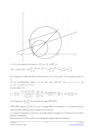 N 
M 
D 
A 
y 
O B C 
x 
v 
2. a. ( Γ ) 2 a une équation de la forme ( x − 2 ) 2 + ( y −1 ) 2 = ( 2 )= 2 . 
( ) ( ) (  
)  ( x − 2 ) 2 + ( y − 1 ) 2 = 2  ( x − 2 ) 2 = 1  x = 3  x 
= 
1 
; ∈ Γ ∩ ; ⇔  ⇔  ⇔  ou 
 
0 0 0 0 
M x y O u 
 y =  y =  y =  y 
= 
. 
 
Par conséquent, les affixes des points d’intersection de ( Γ ) et de l’axe (O ; u ) 
sont respectivement 1 et 
3. 
  
b. D est diamétralement opposé à B sur ( Γ ) donc AD = BA 
, d’où zD − zA = zA − zB , soit 
2 2( 2 ) 1 3 2 zD = zA − zB = + i − = + i . 
D a pour affixe 3 + 2i . 
3. a. 
3 6 2 3 2 6 2 6 2 1 3 20 5 5 5 2 
( + ) −   +  −  ( + ) 
  + + = = = = = 
−   − + +   
− i i i i i z z i 
3 6 2 1 3 10 1 1 3 
( ) 
( )( ) 
2 2 
i i 
5 5 5 
D M 
z z 
B M 
i 
  
− 
z z 
, d’où D M 2 
− 
z z 
B M 
i 
= 
. 
− 
− 
z z 
z z 
b. Un argument de D M 
B M 
  
est une mesure de l’angle ( MB , MD ) 
. 
π 
  
( MB , MD ) = arg ( 2 i ) = + 2 k π ( k 
∈ 
) 
2 
ℤ ; le triangle BMD est rectangle en M ; M appartient alors au 
cercle de diamètre [ BD] , le point M appartient au cercle ( Γ ) . 
4. a. Comme N appartient au cercle ( Γ′ ) , le triangle ANB est rectangle en N, les droites ( AN ) et ( BM) 
sont donc orthogonales. 
De plus les droites ( MD ) et ( BM) sont orthogonales d’après la question précédente. 
Terminale S 28 F. Laroche 
Nombres Complexes corrigés http://laroche.lycee.free.fr 
 