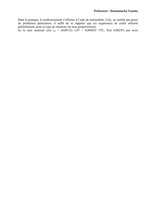 Professeur : Hammoucha Yassine
Dans la pratique, le remboursement s’effectue à l’aide de mensualités. Cela ne semble pas poser
de problèmes particuliers, il suffit de se rappeler que les organismes de crédit utilisent
généralement, pour ce type de situation, les taux proportionnels.
Ici le taux mensuel sera im = (0,09/12) 1,07 = 0,008025 TTC. Soit 0,8025% par mois
 