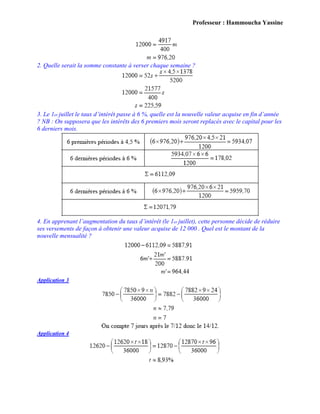 Professeur : Hammoucha Yassine
2. Quelle serait la somme constante à verser chaque semaine ?
3. Le 1er juillet le taux d’intérêt passe à 6 %, quelle est la nouvelle valeur acquise en fin d’année
? NB : On supposera que les intérêts des 6 premiers mois seront replacés avec le capital pour les
6 derniers mois.
4. En apprenant l’augmentation du taux d’intérêt (le 1er juillet), cette personne décide de réduire
ses versements de façon à obtenir une valeur acquise de 12 000 . Quel est le montant de la
nouvelle mensualité ?
Application 3
Application 4
 
