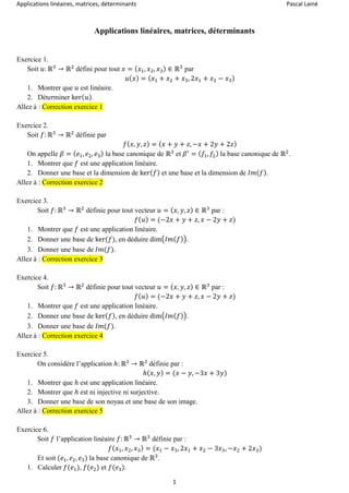 Applications linéaires, matrices, déterminants Pascal Lainé
1
Applications linéaires, matrices, déterminants
Exercice 1.
Soit 𝑢: ℝ3
→ ℝ2
défini pour tout 𝑥 = ( 𝑥1, 𝑥2, 𝑥3) ∈ ℝ3
par
𝑢( 𝑥) = ( 𝑥1 + 𝑥2 + 𝑥3, 2𝑥1 + 𝑥2 − 𝑥3)
1. Montrer que 𝑢 est linéaire.
2. Déterminer ker( 𝑢).
Allez à : Correction exercice 1
Exercice 2.
Soit 𝑓: ℝ3
→ ℝ2
définie par
𝑓( 𝑥, 𝑦, 𝑧) = ( 𝑥 + 𝑦 + 𝑧, −𝑥 + 2𝑦 + 2𝑧)
On appelle 𝛽 = ( 𝑒1, 𝑒2, 𝑒3) la base canonique de ℝ3
et 𝛽′
= ( 𝑓1, 𝑓2) la base canonique de ℝ2
.
1. Montrer que 𝑓 est une application linéaire.
2. Donner une base et la dimension de ker( 𝑓) et une base et la dimension de 𝐼𝑚( 𝑓).
Allez à : Correction exercice 2
Exercice 3.
Soit 𝑓: ℝ3
→ ℝ2
définie pour tout vecteur 𝑢 = ( 𝑥, 𝑦, 𝑧) ∈ ℝ3
par :
𝑓( 𝑢) = (−2𝑥 + 𝑦 + 𝑧, 𝑥 − 2𝑦 + 𝑧)
1. Montrer que 𝑓 est une application linéaire.
2. Donner une base de ker(𝑓), en déduire dim(𝐼𝑚( 𝑓)).
3. Donner une base de 𝐼𝑚(𝑓).
Allez à : Correction exercice 3
Exercice 4.
Soit 𝑓: ℝ3
→ ℝ2
définie pour tout vecteur 𝑢 = ( 𝑥, 𝑦, 𝑧) ∈ ℝ3
par :
𝑓( 𝑢) = (−2𝑥 + 𝑦 + 𝑧, 𝑥 − 2𝑦 + 𝑧)
1. Montrer que 𝑓 est une application linéaire.
2. Donner une base de ker( 𝑓), en déduire dim(𝐼𝑚( 𝑓)).
3. Donner une base de 𝐼𝑚(𝑓).
Allez à : Correction exercice 4
Exercice 5.
On considère l’application ℎ: ℝ2
→ ℝ2
définie par :
ℎ( 𝑥, 𝑦) = (𝑥 − 𝑦, −3𝑥 + 3𝑦)
1. Montrer que ℎ est une application linéaire.
2. Montrer que ℎ est ni injective ni surjective.
3. Donner une base de son noyau et une base de son image.
Allez à : Correction exercice 5
Exercice 6.
Soit 𝑓 l’application linéaire 𝑓: ℝ3
→ ℝ3
définie par :
𝑓( 𝑥1, 𝑥2, 𝑥3) = (𝑥1 − 𝑥3, 2𝑥1 + 𝑥2 − 3𝑥3, −𝑥2 + 2𝑥3)
Et soit (𝑒1, 𝑒2, 𝑒3) la base canonique de ℝ3
.
1. Calculer 𝑓(𝑒1), 𝑓(𝑒2) et 𝑓(𝑒3).
 