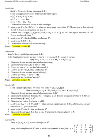 Applications linéaires, matrices, déterminants Pascal Lainé
10
Exercice 45.
Soit 𝛽 = (𝑒1, 𝑒2, 𝑒3) la base canonique de ℝ3
.
Soit 𝑢 une application linéaire de ℝ3
dans ℝ3
définie par :
𝑢( 𝑒1) = −3𝑒1 + 2𝑒2 − 4𝑒3
𝑢( 𝑒2) = 𝑒1 − 𝑒2 + 2𝑒3
𝑢( 𝑒3) = 4𝑒1 − 2𝑒2 + 5𝑒3
1. Déterminer la matrice de 𝑢 dans la base canonique.
2. Montrer que 𝐸 = {𝑥 ∈ ℝ3
, 𝑢( 𝑥) = 𝑥} est un sous-espace vectoriel de ℝ3
. Montrer que la dimension de
𝐸 est 1 et donner un vecteur non nul 𝑎 de 𝐸.
3. Montrer que 𝐹 = {(𝑥1, 𝑥2, 𝑥3) ∈ ℝ3
, −2𝑥1 + 2𝑥2 + 3𝑥3 = 0} est un sous-espace vectoriel de ℝ3
.
Donner une base (𝑏, 𝑐) de 𝐹.
4. Montrer que 𝛽′
= (𝑎, 𝑏, 𝑢( 𝑏)) est une base de ℝ3
.
5. Montrer que 𝐸 ⊕ 𝐹 = ℝ3
.
6. Déterminer la matrice 𝑅 de 𝑢 dans la base 𝛽′.
Allez à : Correction exercice 45
Exercice 46.
Soit 𝛽 = ( 𝑒1, 𝑒2, 𝑒3) la base canonique de ℝ3
.
Soit 𝑢 l’application linéaire qui a un vecteur 𝑥 = ( 𝑥1, 𝑥2, 𝑥3) ∈ ℝ3
associe le vecteur
𝑢( 𝑥) = ( 𝑥2 − 2𝑥3, 2𝑥1 − 𝑥2 + 4𝑥3, 𝑥1 − 𝑥2 + 3𝑥3)
1. Déterminer la matrice 𝐴 de 𝑢 dans la base canonique.
2. Déterminer une base ( 𝑎, 𝑏) de ker( 𝑢 − 𝐼𝑑).
3. Donner un vecteur 𝑐 tel que ker( 𝑢) = 𝑣𝑒𝑐𝑡( 𝑐).
4. Montrer que 𝛽′
= ( 𝑎, 𝑏, 𝑐) est une base de ℝ3
.
5. Déterminer la matrice 𝐷 de 𝑢 dans la base 𝛽′
.
6. Montrer que 𝐼𝑚( 𝑢) = ker( 𝑢 − 𝐼𝑑)
7. Montrer que ker( 𝑢) ⊕ 𝐼𝑚( 𝑢) = ℝ3
.
Allez à : Correction exercice 46
Exercice 47.
Soit 𝑢 l’endomorphisme de ℝ3
défini pour tout 𝑥 = ( 𝑥1, 𝑥2, 𝑥3) par
𝑢( 𝑥) = (−10𝑥1 + 3𝑥2 + 15𝑥3, −2𝑥1 + 3𝑥3, −6𝑥1 + 2𝑥2 + 9𝑥3)
1. Déterminer la matrice 𝐴 de 𝑢 dans la base canonique de ℝ3
.
2. Déterminer la dimension du noyau et de l’image de 𝑢. On donnera un vecteur directeur 𝑎 de ker( 𝑢).
3. A-t-on ker( 𝑢) ⊕ 𝐼𝑚( 𝑢) = ℝ3
?
4. Déterminer un vecteur 𝑏 tel que 𝑎 = 𝑢( 𝑏).
5. Montrer que 𝐸−1 = { 𝑥 ∈ ℝ3
, 𝑢( 𝑥) = −𝑥} est un sous-espace vectoriel de ℝ3
, déterminer un vecteur
directeur de 𝐸−1 que l’on notera 𝑐.
6. Montrer que 𝛽′
= ( 𝑎, 𝑏, 𝑐) est une base de ℝ3
.
7. Déterminer la matrice 𝐴′
de 𝑢 dans la base 𝛽′
et donner la relation reliant 𝐴 et 𝐴′
.
Allez à : Correction exercice 47
Exercice 48.
Soit 𝛽 = (𝑒1, 𝑒2, 𝑒3, 𝑒4) la base canonique de ℝ4
.
Soit 𝑓 l'endomorphisme de ℝ4
dont la matrice par rapport à la base 𝛽 est : 𝐴 = (
−6 −3 0 6
6 3 0 −6
0 0 −3 3
0 0 0 0
)
 