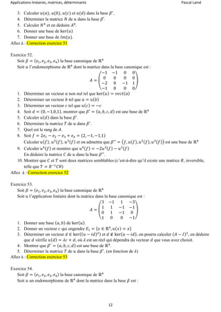 Applications linéaires, matrices, déterminants Pascal Lainé
12
3. Calculer 𝑢(𝑎), 𝑢(𝑏), 𝑢(𝑐) et 𝑢(𝑑) dans la base 𝛽′.
4. Déterminer la matrice 𝑁 de 𝑢 dans la base 𝛽′.
5. Calculer 𝑁4
et en déduire 𝐴4
.
6. Donner une base de ker( 𝑢)
7. Donner une base de 𝐼𝑚(𝑢).
Allez à : Correction exercice 51
Exercice 52.
Soit 𝛽 = ( 𝑒1, 𝑒2, 𝑒3, 𝑒4) la base canonique de ℝ4
Soit 𝑢 l’endomorphisme de ℝ4
dont la matrice dans la base canonique est :
𝐴 = (
−1 −1 0 0
0 0 0 0
−2 0 −1 1
−1 0 0 0
)
1. Déterminer un vecteur 𝑎 non nul tel que ker( 𝑢) = 𝑣𝑒𝑐𝑡( 𝑎)
2. Déterminer un vecteur 𝑏 tel que 𝑎 = 𝑢( 𝑏)
3. Déterminer un vecteur 𝑐 tel que 𝑢( 𝑐) = −𝑐
4. Soit 𝑑 = (0, −1,0,1), montrer que 𝛽′
= ( 𝑎, 𝑏, 𝑐, 𝑑) est une base de ℝ4
5. Calculer 𝑢( 𝑑) dans la base 𝛽′
.
6. Déterminer la matrice 𝑇 de 𝑢 dans 𝛽′
.
7. Quel est le rang de 𝐴.
8. Soit 𝑓 = 2𝑒1 − 𝑒2 − 𝑒3 + 𝑒4 = (2, −1, −1,1)
Calculer 𝑢( 𝑓), 𝑢2( 𝑓), 𝑢3( 𝑓) et on admettra que 𝛽′′
= (𝑓, 𝑢( 𝑓), 𝑢2( 𝑓), 𝑢3( 𝑓)) est une base de ℝ4
9. Calculer 𝑢4( 𝑓) et montrer que 𝑢4( 𝑓) = −2𝑢3( 𝑓) − 𝑢2( 𝑓)
En déduire la matrice 𝐶 de 𝑢 dans la base 𝛽′′
.
10. Montrer que 𝐶 et 𝑇 sont deux matrices semblables (c’est-à-dire qu’il existe une matrice 𝑅, inversible,
telle que 𝑇 = 𝑅−1
𝐶𝑅)
Allez à : Correction exercice 52
Exercice 53.
Soit 𝛽 = ( 𝑒1, 𝑒2, 𝑒3, 𝑒4) la base canonique de ℝ4
Soit 𝑢 l’application linéaire dont la matrice dans la base canonique est :
𝐴 = (
3 −1 1 −3
1 1 −1 −1
0 1 −1 0
1 0 0 −1
)
1. Donner une base ( 𝑎, 𝑏) de ker( 𝑢).
2. Donner un vecteur 𝑐 qui engendre 𝐸1 = { 𝑥 ∈ ℝ4
, 𝑢( 𝑥) = 𝑥}
3. Déterminer un vecteur 𝑑 ∈ ker(( 𝑢 − 𝑖𝑑)2) et 𝑑 ∉ ker( 𝑢 − 𝑖𝑑), on pourra calculer ( 𝐴 − 𝐼)2
, en déduire
que 𝑑 vérifie 𝑢( 𝑑) = 𝜆𝑐 + 𝑑, où 𝜆 est un réel qui dépendra du vecteur 𝑑 que vous avez choisit.
4. Montrer que 𝛽′
= ( 𝑎, 𝑏, 𝑐, 𝑑) est une base de ℝ4
.
5. Déterminer la matrice 𝑇 de 𝑢 dans la base 𝛽′
. (en fonction de 𝜆)
Allez à : Correction exercice 53
Exercice 54.
Soit 𝛽 = ( 𝑒1, 𝑒2, 𝑒3, 𝑒4) la base canonique de ℝ4
Soit 𝑢 un endomorphisme de ℝ4
dont la matrice dans la base 𝛽 est :
 