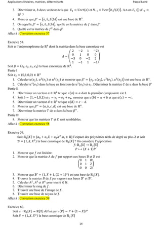 Applications linéaires, matrices, déterminants Pascal Lainé
14
3. Déterminer 𝑎, 𝑏 deux vecteurs tels que 𝐸1 = 𝑉𝑒𝑐𝑡( 𝑎) et 𝑁−1 = 𝑉𝑒𝑐𝑡(𝑏, 𝑓( 𝑏)). A-t-on 𝐸1 ⊕ 𝑁−1 =
ℝ3
?
4. Montrer que 𝛽′
= (𝑎, 𝑏, 𝑓( 𝑏)) est une base de ℝ3
.
5. On appelle 𝛽′
= (𝑎, 𝑏, 𝑓( 𝑏)), quelle est la matrice de 𝑓 dans 𝛽′
.
6. Quelle est la matrice de 𝑓2
dans 𝛽′
Allez à : Correction exercice 57
Exercice 58.
Soit 𝑢 l’endomorphisme de ℝ4
dont la matrice dans la base canonique est
𝐴 = (
2 −2 1 −2
0 1 0 0
−3 0 −2 2
1 −1 1 −1
)
Soit 𝛽 = ( 𝑒1, 𝑒2, 𝑒3, 𝑒4) la base canonique de ℝ4
.
Partie I
Soit 𝑒2 = (0,1,0,0) ∈ ℝ4
1. Calculer 𝑢( 𝑒2), 𝑢2( 𝑒2) et 𝑢3( 𝑒2) et montrer que 𝛽′
= (𝑒2, 𝑢( 𝑒2), 𝑢2( 𝑒2), 𝑢3( 𝑒2)) est une base de ℝ4
.
2. Calculer 𝑢4( 𝑒2) dans la base en fonction de 𝑢2( 𝑒2) et 𝑒2. Déterminer la matrice 𝐶 de 𝑢 dans la base 𝛽′
Partie II
3. Déterminer un vecteur 𝑎 ∈ ℝ4
tel que 𝑢( 𝑎) = 𝑎 dont la première composante est 1.
4. Soit 𝑏 = (1, −1,0,1) et 𝑐 = 𝑒1 − 𝑒3 + 𝑒4, montrer que 𝑢( 𝑏) = 𝑎 + 𝑏 et que 𝑢( 𝑐) = −𝑐.
5. Déterminer un vecteur 𝑑 ∈ ℝ4
tel que 𝑢( 𝑑) = 𝑐 − 𝑑.
6. Montrer que 𝛽′′
= ( 𝑎, 𝑏, 𝑐, 𝑑) est une base de ℝ4
.
7. Déterminer la matrice 𝑇 de 𝑢 dans la base 𝛽′′
.
Partie III
8. Montrer que les matrices 𝑇 et 𝐶 sont semblables.
Allez à : Correction exercice 58
Exercice 59.
Soit ℝ2[ 𝑋] = {𝑎0 + 𝑎1 𝑋 + 𝑎2 𝑋2
, 𝑎𝑖 ∈ ℝ} l’espace des polynômes réels de degré au plus 2 et soit
ℬ = (1, 𝑋, 𝑋2
) la base canonique de ℝ2[ 𝑋] ? On considère l’application
𝑓: ℝ2[ 𝑋] → ℝ2[ 𝑋]
𝑃 ⟼ ( 𝑋 + 1) 𝑃′
1. Montrer que 𝑓 est linéaire.
2. Montrer que la matrice 𝐴 de 𝑓 par rapport aux bases ℬ et ℬ est :
(
0 1 0
0 1 2
0 0 2
)
3. Montrer que ℬ′
= (1, 𝑋 + 1, ( 𝑋 + 1)2) est une base de ℝ2[𝑋].
4. Trouver la matrice 𝐵 de 𝑓 par rapport aux bases ℬ′
et ℬ′
.
5. Calculer 𝐴2
, 𝐴3
et 𝐵 𝑘
pour tout 𝑘 ∈ ℕ.
6. Déterminer le rang de 𝑓.
7. Trouver une base de l’image de 𝑓.
8. Trouver une base de noyau de 𝑓.
Allez à : Correction exercice 59
Exercice 60.
Soit 𝑢 ∶ ℝ2[ 𝑋] → ℝ[ 𝑋] défini par 𝑢( 𝑃) = 𝑃 + (1 − 𝑋) 𝑃′
Soit 𝛽 = (1, 𝑋, 𝑋2) la base canonique de ℝ2[ 𝑋]
 