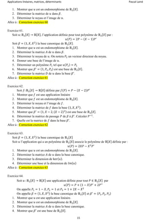 Applications linéaires, matrices, déterminants Pascal Lainé
15
1. Montrer que 𝑢 est un endomorphisme de ℝ2[ 𝑋].
2. Déterminer la matrice de 𝑢 dans 𝛽.
3. Déterminer le noyau et l’image de 𝑢.
Allez à : Correction exercice 60
Exercice 61.
Soit 𝑢: ℝ2[ 𝑋] → ℝ[ 𝑋], l’application définie pour tout polynôme de ℝ2[ 𝑋] par :
𝑢( 𝑃) = 2𝑃 − ( 𝑋 − 1) 𝑃′
Soit 𝛽 = (1, 𝑋, 𝑋2) la base canonique de ℝ2[ 𝑋].
1. Montrer que 𝑢 est un endomorphisme de ℝ2[ 𝑋].
2. Déterminer la matrice 𝐴 de 𝑢 dans 𝛽.
3. Déterminer le noyau de 𝑢. On notera 𝑃2 un vecteur directeur du noyau.
4. Donner une base de l’image de 𝑢.
5. Déterminer un polynôme 𝑃1 tel que 𝑢( 𝑃1) = 𝑃1
6. Montrer que 𝛽′
= (1, 𝑃1, 𝑃2) est une base de ℝ2[ 𝑋].
7. Déterminer la matrice 𝐷 de 𝑢 dans la base 𝛽′
.
Allez à : Correction exercice 61
Exercice 62.
Soit 𝑓: ℝ2[ 𝑋] → ℝ[ 𝑋] définie par 𝑓( 𝑃) = 𝑃 − ( 𝑋 − 2) 𝑃′
1. Montrer que 𝑓 est une application linéaire
2. Montrer que 𝑓 est un endomorphisme de ℝ2[ 𝑋].
3. Déterminer le noyau et l’image de 𝑓.
4. Déterminer la matrice de 𝑓 dans la base (1, 𝑋, 𝑋2).
5. Montrer que 𝛽′
= (1, 𝑋 − 2, ( 𝑋 − 2)2) est une base de ℝ2[ 𝑋].
6. Déterminer la matrice de passage 𝑃 de 𝛽 à 𝛽′
. Calculer 𝑃−1
.
7. Quelle est la matrice de 𝑓 dans la base 𝛽′
.
Allez à : Correction exercice 62
Exercice 63.
Soit 𝛽 = (1, 𝑋, 𝑋2) la base canonique de ℝ2[ 𝑋]
Soit 𝑢 l’application qui a un polynôme de ℝ2[ 𝑋] associe le polynôme de ℝ[ 𝑋] définie par :
𝑢( 𝑃) = 2𝑋𝑃 − 𝑋2
𝑃′
1. Montrer que 𝑢 est un endomorphisme de ℝ2[ 𝑋].
2. Déterminer la matrice 𝐴 de 𝑢 dans la base canonique.
3. Déterminer la dimension de ker( 𝑢).
4. Déterminer une base et la dimension de 𝐼𝑚( 𝑢)
Allez à : Correction exercice 63
Exercice 64.
Soit 𝑢 : ℝ2[ 𝑋] → ℝ[ 𝑋] une application définie pour tout 𝑃 ∈ ℝ2[ 𝑋] par
𝑢( 𝑃) = 𝑃 + (1 − 𝑋) 𝑃′
+ 2𝑃′′
On appelle 𝑃1 = 1 − 𝑋, 𝑃2 = 1 et 𝑃3 = 1 + 2𝑋 − 𝑋2
On appelle 𝛽 = (1, 𝑋, 𝑋2) la base canonique de ℝ2[ 𝑋] et 𝛽′
= ( 𝑃1, 𝑃2, 𝑃3)
1. Montrer que 𝑢 est une application linéaire.
2. Montrer que 𝑢 est un endomorphisme de ℝ2[ 𝑋].
3. Déterminer la matrice 𝐴 de 𝑢 dans la base canonique.
4. Montrer que 𝛽′
est une base de ℝ2[ 𝑋].
 