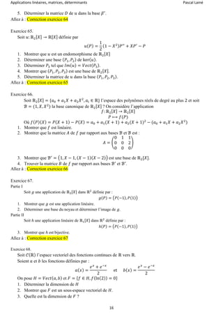 Applications linéaires, matrices, déterminants Pascal Lainé
16
5. Déterminer la matrice 𝐷 de 𝑢 dans la base 𝛽′
.
Allez à : Correction exercice 64
Exercice 65.
Soit 𝑢: ℝ2[ 𝑋] → ℝ[ 𝑋] définie par
𝑢( 𝑃) =
1
2
(1 − 𝑋2) 𝑃′′
+ 𝑋𝑃′
− 𝑃
1. Montrer que 𝑢 est un endomorphisme de ℝ2[ 𝑋]
2. Déterminer une base ( 𝑃1, 𝑃2) de ker( 𝑢).
3. Déterminer 𝑃3 tel que 𝐼𝑚( 𝑢) = 𝑉𝑒𝑐𝑡( 𝑃3).
4. Montrer que ( 𝑃1, 𝑃2, 𝑃3) est une base de ℝ2[ 𝑋].
5. Déterminer la matrice de 𝑢 dans la base ( 𝑃1, 𝑃2, 𝑃3).
Allez à : Correction exercice 65
Exercice 66.
Soit ℝ2[ 𝑋] = {𝑎0 + 𝑎1 𝑋 + 𝑎2 𝑋2
, 𝑎𝑖 ∈ ℝ} l’espace des polynômes réels de degré au plus 2 et soit
ℬ = (1, 𝑋, 𝑋2
) la base canonique de ℝ2[ 𝑋] ? On considère l’application
𝑓: ℝ2[ 𝑋] → ℝ2[ 𝑋]
𝑃 ⟼ 𝑓(𝑃)
Où 𝑓( 𝑃)( 𝑋) = 𝑃( 𝑋 + 1) − 𝑃( 𝑋) = 𝑎0 + 𝑎1(𝑋 + 1) + 𝑎2(𝑋 + 1)2
− (𝑎0 + 𝑎1 𝑋 + 𝑎2 𝑋2
)
1. Montrer que 𝑓 est linéaire.
2. Montrer que la matrice 𝐴 de 𝑓 par rapport aux bases ℬ et ℬ est :
𝐴 = (
0 1 1
0 0 2
0 0 0
)
3. Montrer que ℬ′
= (1, 𝑋 − 1, ( 𝑋 − 1)( 𝑋 − 2)) est une base de ℝ2[𝑋].
4. Trouver la matrice 𝐵 de 𝑓 par rapport aux bases ℬ′
et ℬ′
.
Allez à : Correction exercice 66
Exercice 67.
Partie I
Soit 𝑔 une application de ℝ3[𝑋] dans ℝ2
définie par :
𝑔(𝑃) = (𝑃(−1), 𝑃(1))
1. Montrer que 𝑔 est une application linéaire.
2. Déterminer une base du noyau et déterminer l’image de 𝑔.
Partie II
Soit ℎ une application linéaire de ℝ1[𝑋] dans ℝ2
définie par :
ℎ(𝑃) = (𝑃(−1), 𝑃(1))
3. Montrer que ℎ est bijective.
Allez à : Correction exercice 67
Exercice 68.
Soit 𝒞(ℝ) l’espace vectoriel des fonctions continues de ℝ vers ℝ.
Soient 𝑎 et 𝑏 les fonctions définies par :
𝑎( 𝑥) =
𝑒 𝑥
+ 𝑒−𝑥
2
et 𝑏( 𝑥) =
𝑒 𝑥
− 𝑒−𝑥
2
On pose 𝐻 = 𝑉𝑒𝑐𝑡( 𝑎, 𝑏) et 𝐹 = { 𝑓 ∈ 𝐻, 𝑓(ln(2)) = 0}
1. Déterminer la dimension de 𝐻
2. Montrer que 𝐹 est un sous-espace vectoriel de 𝐻.
3. Quelle est la dimension de 𝐹 ?
 