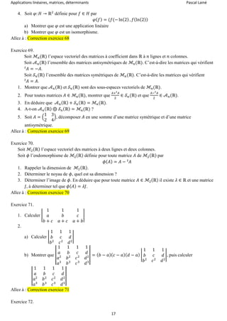 Applications linéaires, matrices, déterminants Pascal Lainé
17
4. Soit 𝜑: 𝐻 → ℝ2
définie pour 𝑓 ∈ 𝐻 par
𝜑( 𝑓) = (𝑓(− ln(2) , 𝑓(ln(2))
a) Montrer que 𝜑 est une application linéaire
b) Montrer que 𝜑 est un isomorphisme.
Allez à : Correction exercice 68
Exercice 69.
Soit ℳ𝑛(ℝ) l’espace vectoriel des matrices à coefficient dans ℝ à 𝑛 lignes et 𝑛 colonnes.
Soit 𝒜 𝑛(ℝ) l’ensemble des matrices antisymétriques de ℳ𝑛(ℝ). C’est-à-dire les matrices qui vérifient
𝐴 = −𝐴𝑡
.
Soit 𝒮 𝑛(ℝ) l’ensemble des matrices symétriques de ℳ𝑛(ℝ). C’est-à-dire les matrices qui vérifient
𝐴 = 𝐴𝑡
.
1. Montrer que 𝒜 𝑛(ℝ) et 𝒮 𝑛(ℝ) sont des sous-espaces vectoriels de ℳ𝑛(ℝ).
2. Pour toutes matrices 𝐴 ∈ ℳ𝑛(ℝ), montrer que
𝐴+ 𝐴𝑡
2
∈ 𝒮 𝑛(ℝ) et que
𝐴− 𝐴𝑡
2
∈ 𝒜 𝑛(ℝ).
3. En déduire que 𝒜 𝑛(ℝ) + 𝒮 𝑛(ℝ) = ℳ𝑛(ℝ).
4. A-t-on 𝒜 𝑛(ℝ) ⊕ 𝒮 𝑛(ℝ) = ℳ𝑛(ℝ) ?
5. Soit 𝐴 = (
1 3
2 4
), décomposer 𝐴 en une somme d’une matrice symétrique et d’une matrice
antisymétrique.
Allez à : Correction exercice 69
Exercice 70.
Soit ℳ2(ℝ) l’espace vectoriel des matrices à deux lignes et deux colonnes.
Soit 𝜙 l’endomorphisme de ℳ2(ℝ) définie pour toute matrice 𝐴 de ℳ2(ℝ) par
𝜙( 𝐴) = 𝐴 − 𝐴𝑡
1. Rappeler la dimension de ℳ2(ℝ).
2. Déterminer le noyau de 𝜙, quel est sa dimension ?
3. Déterminer l’image de 𝜙. En déduire que pour toute matrice 𝐴 ∈ ℳ2(ℝ) il existe 𝜆 ∈ ℝ et une matrice
𝐽, à déterminer tel que 𝜙( 𝐴) = 𝜆𝐽.
Allez à : Correction exercice 70
Exercice 71.
1. Calculer |
1 1 1
𝑎 𝑏 𝑐
𝑏 + 𝑐 𝑎 + 𝑐 𝑎 + 𝑏
|
2.
a) Calculer |
1 1 1
𝑏 𝑐 𝑑
𝑏2
𝑐2
𝑑2
|
b) Montrer que |
1 1 1 1
𝑎 𝑏 𝑐 𝑑
𝑎2
𝑏2
𝑐2
𝑑2
𝑎3
𝑏3
𝑐3
𝑑3
| = ( 𝑏 − 𝑎)( 𝑐 − 𝑎)( 𝑑 − 𝑎) |
1 1 1
𝑏 𝑐 𝑑
𝑏2
𝑐2
𝑑2
|, puis calculer
|
1 1 1 1
𝑎 𝑏 𝑐 𝑑
𝑎2
𝑏2
𝑐2
𝑑2
𝑎3
𝑏3
𝑐3
𝑑3
|
Allez à : Correction exercice 71
Exercice 72.
 