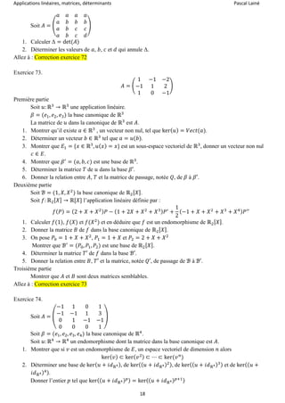 Applications linéaires, matrices, déterminants Pascal Lainé
18
Soit 𝐴 = (
𝑎 𝑎 𝑎 𝑎
𝑎 𝑏 𝑏 𝑏
𝑎 𝑏 𝑐 𝑐
𝑎 𝑏 𝑐 𝑑
)
1. Calculer Δ = det(𝐴)
2. Déterminer les valeurs de 𝑎, 𝑏, 𝑐 et 𝑑 qui annule Δ.
Allez à : Correction exercice 72
Exercice 73.
𝐴 = (
1 −1 −2
−1 1 2
1 0 −1
)
Première partie
Soit 𝑢: ℝ3
→ ℝ3
une application linéaire.
𝛽 = (𝑒1, 𝑒2, 𝑒3) la base canonique de ℝ3
La matrice de 𝑢 dans la canonique de ℝ3
est 𝐴.
1. Montrer qu’il existe 𝑎 ∈ ℝ3
, un vecteur non nul, tel que ker( 𝑢) = 𝑉𝑒𝑐𝑡(𝑎).
2. Déterminer un vecteur 𝑏 ∈ ℝ3
tel que 𝑎 = 𝑢(𝑏).
3. Montrer que 𝐸1 = {𝑥 ∈ ℝ3
, 𝑢( 𝑥) = 𝑥} est un sous-espace vectoriel de ℝ3
, donner un vecteur non nul
𝑐 ∈ 𝐸.
4. Montrer que 𝛽′
= (𝑎, 𝑏, 𝑐) est une base de ℝ3
.
5. Déterminer la matrice 𝑇 de 𝑢 dans la base 𝛽′.
6. Donner la relation entre 𝐴, 𝑇 et la matrice de passage, notée 𝑄, de 𝛽 à 𝛽′.
Deuxième partie
Soit ℬ = (1, 𝑋, 𝑋2
) la base canonique de ℝ2[ 𝑋].
Soit 𝑓: ℝ2[ 𝑋] → ℝ[𝑋] l’application linéaire définie par :
𝑓( 𝑃) = (2 + 𝑋 + 𝑋2) 𝑃 − (1 + 2𝑋 + 𝑋2
+ 𝑋3) 𝑃′
+
1
2
(−1 + 𝑋 + 𝑋2
+ 𝑋3
+ 𝑋4) 𝑃′′
1. Calculer 𝑓(1), 𝑓(𝑋) et 𝑓(𝑋2
) et en déduire que 𝑓 est un endomorphisme de ℝ2[ 𝑋].
2. Donner la matrice 𝐵 de 𝑓 dans la base canonique de ℝ2[ 𝑋].
3. On pose 𝑃0 = 1 + 𝑋 + 𝑋2
, 𝑃1 = 1 + 𝑋 et 𝑃2 = 2 + 𝑋 + 𝑋2
Montrer que ℬ′
= (𝑃0, 𝑃1, 𝑃2) est une base de ℝ2[ 𝑋].
4. Déterminer la matrice 𝑇′ de 𝑓 dans la base ℬ′.
5. Donner la relation entre 𝐵, 𝑇′ et la matrice, notée 𝑄′, de passage de ℬ à ℬ′.
Troisième partie
Montrer que 𝐴 et 𝐵 sont deux matrices semblables.
Allez à : Correction exercice 73
Exercice 74.
Soit 𝐴 = (
−1 1 0 1
−1 −1 1 3
0 1 −1 −1
0 0 0 1
)
Soit 𝛽 = (𝑒1, 𝑒2, 𝑒3, 𝑒4) la base canonique de ℝ4
.
Soit 𝑢: ℝ4
→ ℝ4
un endomorphisme dont la matrice dans la base canonique est 𝐴.
1. Montrer que si 𝑣 est un endomorphisme de 𝐸, un espace vectoriel de dimension 𝑛 alors
ker( 𝑣) ⊂ ker( 𝑣2) ⊂ ⋯ ⊂ ker(𝑣 𝑛
)
2. Déterminer une base de ker( 𝑢 + 𝑖𝑑ℝ4), de ker(( 𝑢 + 𝑖𝑑ℝ4)2), de ker(( 𝑢 + 𝑖𝑑ℝ4)3) et de ker(( 𝑢 +
𝑖𝑑ℝ4)4).
Donner l’entier 𝑝 tel que ker(( 𝑢 + 𝑖𝑑ℝ4) 𝑝) = ker(( 𝑢 + 𝑖𝑑ℝ4) 𝑝+1)
 