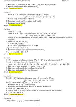 Applications linéaires, matrices, déterminants Pascal Lainé
2
2. Déterminer les coordonnées de 𝑓(𝑒1), 𝑓(𝑒2) et 𝑓(𝑒3) dans la base canonique.
3. Calculer une base de ker( 𝑓) et une base de 𝐼𝑚(𝑓).
Allez à : Correction exercice 6
Exercice 7.
Soit 𝑓: ℝ3
→ ℝ3
définie pour tout vecteur 𝑢 = ( 𝑥, 𝑦, 𝑧) ∈ ℝ3
par :
𝑓( 𝑢) = (−2𝑥 + 𝑦 + 𝑧, 𝑥 − 2𝑦 + 𝑧, 𝑥 + 𝑦 − 2𝑧)
1. Montrer que 𝑓 est une application linéaire.
2. Donner une base de ker( 𝑓), en déduire dim(𝐼𝑚( 𝑓)).
3. Donner une base de 𝐼𝑚(𝑓).
Allez à : Correction exercice 7
Exercice 8.
Soit ℬ = ( 𝑒1, 𝑒2, 𝑒3)
Soit 𝑓: ℝ3
→ ℝ3
l’application linéaire définie pour tout 𝑢 = ( 𝑥, 𝑦, 𝑧) ∈ ℝ3
par :
𝑓( 𝑢) = (6𝑥 − 4𝑦 − 4𝑧, 5𝑥 − 3𝑦 − 4𝑧, 𝑥 − 𝑦)
1. Montrer qu’il existe un vecteur 𝑎 ∈ ℝ3
, non nul, tel que ker( 𝑓) = 𝑉𝑒𝑐𝑡( 𝑎), déterminer un vecteur qui
convient.
2. Soit 𝑏 = 𝑒1 + 𝑒2 et 𝑐 = 𝑒2 − 𝑒3
a. Calculer 𝑓( 𝑏) et 𝑓( 𝑐)
b. En déduire que { 𝑏, 𝑐} est une base de 𝐼𝑚( 𝑓).
On pourra utiliser une autre méthode.
3. Déterminer une ou plusieurs équations caractérisant 𝐼𝑚( 𝑓).
4. A-t-on ker( 𝑓) ⨁𝐼𝑚( 𝑓) = ℝ3
?
Allez à : Correction exercice 8
Exercice 9.
Soit ℬ = ( 𝑒1, 𝑒2, 𝑒3, 𝑒4) la base canonique de ℝ4
et ℬ′
= ( 𝑓1, 𝑓2, 𝑓3) la base canonique de ℝ3
.
Soit 𝑢: ℝ4
→ ℝ3
une application linéaire définie par
𝑢( 𝑒1) = 𝑓1 − 𝑓2 + 2𝑓3; 𝑢( 𝑒2) = 2𝑓1 + 𝑓2 − 3𝑓3; 𝑢( 𝑒3) = 3𝑓1 − 𝑓3 𝑒𝑡 𝑢( 𝑒4) = −𝑓1 − 2𝑓2 + 5𝑓3
1. Déterminer l’image par 𝑢 dans vecteurs 𝑥 = ( 𝑥1, 𝑥2, 𝑥3, 𝑥4)
2. Déterminer une base de ker( 𝑢) et sa dimension de ker( 𝑢).
3. Déterminer une base de 𝐼𝑚( 𝑢) et sa dimension.
Allez à : Correction exercice 9
Exercice 10.
Soit 𝑢: ℝ4
→ ℝ4
l’application définie pour tout 𝑥 = ( 𝑥1, 𝑥2, 𝑥3, 𝑥4) ∈ ℝ4
par :
𝑢( 𝑥) = ( 𝑥1 − 𝑥2 + 𝑥3, 0, 𝑥1 + 𝑥2 − 𝑥3 + 𝑥4, 𝑥4)
Soit 𝐸 = {( 𝑥1, 𝑥2, 𝑥3, 𝑥4) ∈ ℝ4
, 𝑥1 + 𝑥2 − 𝑥3 + 𝑥4 = 0}
1. Donner une base de ker( 𝑢) et sa dimension.
2. Donner une base (La plus simple possible) de 𝐼𝑚( 𝑢) et sa dimension.
3. A-t-on ker(𝑢) ⨁𝐼𝑚( 𝑢) = ℝ4
?
4. Montrer que 𝐸 est un sous-espace vectoriel de ℝ4
, en donner une base et sa dimension.
5. A-t-on ker( 𝑢) ⨁𝐸 = ℝ4
?
Allez à : Correction exercice 10
Exercice 11.
On appelle 𝛽 = (𝑒1, 𝑒2, 𝑒3, 𝑒4) la base canonique de ℝ4
.
 