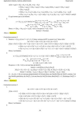 Applications linéaires, matrices, déterminants Pascal Lainé
20
𝑢( 𝜆𝑥 + 𝜇𝑦) = ( 𝑋1 + 𝑋2 + 𝑋3, 2𝑋1 + 𝑋2 − 𝑋3)
= ((𝜆𝑥1 + 𝜇𝑦1) + ( 𝜆𝑥2 + 𝜇𝑦2) + ( 𝜆𝑥3 + 𝜇𝑦3), 2( 𝜆𝑥1 + 𝜇𝑦1) + ( 𝜆𝑥2 + 𝜇𝑦2)
− ( 𝜆𝑥3 + 𝜇𝑦3))
= (𝜆(𝑥1 + 𝑥2 + 𝑥3) + 𝜇( 𝑦1 + 𝑦2 + 𝑦3), 𝜆(2𝑥1 + 𝑥2 − 𝑥3) + 𝜇(2𝑦1 + 𝑦2 − 𝑦3))
= 𝜆( 𝑥1 + 𝑥2 + 𝑥3, 2𝑥1 + 𝑥2 − 𝑥3) + 𝜇( 𝑦1 + 𝑦2 + 𝑦3, 2𝑦1 + 𝑦2 − 𝑦3) = 𝜆𝑢( 𝑥) + 𝜇𝑢( 𝑦)
Ce qui montre que 𝑢 est linéaire.
2.
𝑥 = ( 𝑥1, 𝑥2, 𝑥3) ∈ ker( 𝑢) ⇔ {
𝑥1 + 𝑥2 + 𝑥3 = 0
2𝑥1 + 𝑥2 − 𝑥3 = 0
⇔ 𝐿2 − 2𝐿1
{
𝑥1 + 𝑥2 + 𝑥3 = 0
−𝑥2 − 3𝑥3 = 0
⇔ {
𝑥1 + 𝑥2 + 𝑥3 = 0
𝑥2 = −3𝑥3
⇔ {
𝑥1 − 2𝑥3 = 0
𝑥2 = −3𝑥3
⇔ {
𝑥1 = 2𝑥3
𝑥2 = −3𝑥3
Donc 𝑥 = (2𝑥3, −3𝑥3, 𝑥3) = 𝑥3(2, −3,1), si on pose 𝑎 = (2, −3,1)
ker( 𝑢) = 𝑉𝑒𝑐𝑡( 𝑎)
Allez à : Exercice 1
Correction exercice 2.
1. Soient 𝑢 = ( 𝑥, 𝑦, 𝑧) et 𝑢′
= ( 𝑥′
, 𝑦′
, 𝑧′) deux vecteurs de ℝ3
et soient 𝜆 et 𝜆′
deux réels
𝜆𝑢 + 𝜆′
𝑢′
= ( 𝜆𝑥 + 𝜆′
𝑥′
, 𝜆𝑦 + 𝜆′
𝑦′
, 𝜆𝑧 + 𝜆′
𝑧′)
𝑓( 𝜆𝑢 + 𝜆′
𝑢′) = (𝜆𝑥 + 𝜆′
𝑥′
+ 𝜆𝑦 + 𝜆′
𝑦′
+ 𝜆𝑧 + 𝜆′
𝑧′
, −( 𝜆𝑥 + 𝜆′
𝑥′) + 2( 𝜆𝑦 + 𝜆′
𝑦′) + 2( 𝜆𝑧 + 𝜆′
𝑧′))
= (𝜆(𝑥 + 𝑦 + 𝑧) + 𝜆′( 𝑥′
+ 𝑦′
+ 𝑧′), 𝜆(−𝑥 + 2𝑦 + 2𝑧) + 𝜆′(−𝑥′
+ 2𝑦′
+ 2𝑧′))
= 𝜆( 𝑥 + 𝑦 + 𝑧, −𝑥 + 2𝑦 + 2𝑧) + 𝜆′( 𝑥′
+ 𝑦′
+ 𝑧′
, −𝑥′
+ 2𝑦′
+ 2𝑧′) = 𝜆𝑓( 𝑢) + 𝜆′
𝑓( 𝑢′)
Donc 𝑓 est linéaire.
2.
𝑢 = ( 𝑥, 𝑦, 𝑧) ∈ ker( 𝑢) ⇔ ( 𝑥 + 𝑦 + 𝑧, −𝑥 + 2𝑦 + 2𝑧) = (0,0) ⇔
𝐿1
𝐿2
{
𝑥 + 𝑦 + 𝑧 = 0
−𝑥 + 2𝑦 + 2𝑧 = 0
⇔
𝐿1
𝐿2 + 𝐿1
{
𝑥 + 𝑦 + 𝑧 = 0
3𝑦 + 3𝑧 = 0
⇔ {
𝑥 = 0
𝑦 = −𝑧
𝑢 = (0, −𝑧, 𝑧) = 𝑧(0, −1,1)
On pose 𝑎 = (0, −1,1), 𝑎 est une base de ker( 𝑓).
𝐼𝑚( 𝑢) = 𝑣𝑒𝑐𝑡(𝑓( 𝑒1), 𝑓( 𝑒2), 𝑓( 𝑒3))
𝑓( 𝑒1) = (1, −1) = 𝑓1 − 𝑓2; 𝑓( 𝑒2) = (1,2) = 𝑓1 + 2𝑓2 et 𝑓( 𝑒3) = (1,2) = 𝑓1 + 2𝑓2
𝐼𝑚( 𝑢) = 𝑣𝑒𝑐𝑡( 𝑓1 − 𝑓2, 𝑓1 + 2𝑓2, 𝑓1 + 2𝑓2) = 𝑣𝑒𝑐𝑡( 𝑓1 − 𝑓2, 𝑓1 + 2𝑓2)
𝑓1 − 𝑓2 et 𝑓1 + 2𝑓2 ne sont pas proportionnels ils forment donc une famille libre de 𝐼𝑚( 𝑓), comme c’est
une famille génératrice de 𝐼𝑚( 𝑓), c’est une base de 𝐼𝑚( 𝑓)et donc dim(𝐼𝑚( 𝑓) = 2. Remarque 𝐼𝑚( 𝑓) =
ℝ2
.
Allez à : Exercice 2
Correction exercice 3.
1.
𝜆𝑢 + 𝜆′
𝑢′
= (𝜆𝑥 + 𝜆′
𝑥′
, 𝜆𝑦 + 𝜆′
𝑦′
, 𝜆𝑧 + 𝜆𝑧′
)
𝑓( 𝜆𝑢 + 𝜆′
𝑢′)
= (−2(𝜆𝑥 + 𝜆′
𝑥′) + ( 𝜆𝑦 + 𝜆′
𝑦′) + ( 𝜆𝑧 + 𝜆𝑧′), ( 𝜆𝑥 + 𝜆′
𝑥′) − 2( 𝜆𝑦 + 𝜆′
𝑦′)
+ ( 𝜆𝑧 + 𝜆𝑧′), ( 𝜆𝑥 + 𝜆′
𝑥′) + ( 𝜆𝑦 + 𝜆′
𝑦′) − 2( 𝜆𝑧 + 𝜆𝑧′))
= (𝜆(−2𝑥 + 𝑦 + 𝑧) + 𝜆′(−2𝑥′
+ 𝑦′
+ 𝑧′), 𝜆( 𝑥 − 2𝑦 + 𝑧) + 𝜆′( 𝑥′
− 2𝑦′
+ 𝑧′))
= 𝜆(−2𝑥 + 𝑦 + 𝑧, 𝑥 − 2𝑦 + 𝑧) + 𝜆′(−2𝑥′
+ 𝑦′
+ 𝑧′
, 𝑥′
− 2𝑦′
+ 𝑧′) = 𝜆𝑓( 𝑢) + 𝜆′𝑓(𝑢)
Donc 𝑓 est linéaire.
2.
 