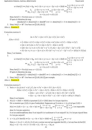 Applications linéaires, matrices, déterminants Pascal Lainé
21
𝑢 ∈ ker( 𝑓) ⇔ 𝑓( 𝑢) = 0ℝ2 ⇔ (−2𝑥 + 𝑦 + 𝑧, 𝑥 − 2𝑦 + 𝑧) = (0,0) ⇔
𝐿1
𝐿2
{
−2𝑥 + 𝑦 + 𝑧 = 0
𝑥 − 2𝑦 + 𝑧 = 0
⇔
𝐿1
2𝐿2 + 𝐿1
{
−2𝑥 + 𝑦 + 𝑧 = 0
−3𝑦 + 3𝑧 = 0
⇔ {
−2𝑥 + 2𝑧 = 0
𝑦 = 𝑧
⇔ {
𝑥 = 𝑧
𝑦 = 𝑧
𝑢 = ( 𝑧, 𝑧, 𝑧) = 𝑧(1,1,1)
Donc ker( 𝑓) = 𝑉𝑒𝑐𝑡(𝑎) avec 𝑎 = (1,1,1).
D’après le théorème du rang
dim(ker( 𝑓) + dim(𝐼𝑚( 𝑓) = dim(ℝ3) ⇔ 1 + dim(𝐼𝑚( 𝑓) = 3 ⇔ dim(𝐼𝑚( 𝑓) = 2
3. Donc 𝐼𝑚( 𝑓) = ℝ2
. Une base est ((1,0), (0,1))
Allez à : Exercice 3
Correction exercice 4.
1.
𝜆𝑢 + 𝜆′
𝑢′
= (𝜆𝑥 + 𝜆′
𝑥′
, 𝜆𝑦 + 𝜆′
𝑦′
, 𝜆𝑧 + 𝜆𝑧′
)
𝑓( 𝜆𝑢 + 𝜆′
𝑢′)
= (−2(𝜆𝑥 + 𝜆′
𝑥′) + ( 𝜆𝑦 + 𝜆′
𝑦′) + ( 𝜆𝑧 + 𝜆𝑧′), ( 𝜆𝑥 + 𝜆′
𝑥′) − 2( 𝜆𝑦 + 𝜆′
𝑦′)
+ ( 𝜆𝑧 + 𝜆𝑧′), ( 𝜆𝑥 + 𝜆′
𝑥′) + ( 𝜆𝑦 + 𝜆′
𝑦′) − 2( 𝜆𝑧 + 𝜆𝑧′))
= (𝜆(−2𝑥 + 𝑦 + 𝑧) + 𝜆′(−2𝑥′
+ 𝑦′
+ 𝑧′), 𝜆( 𝑥 − 2𝑦 + 𝑧) + 𝜆′( 𝑥′
− 2𝑦′
+ 𝑧′))
= 𝜆(−2𝑥 + 𝑦 + 𝑧, 𝑥 − 2𝑦 + 𝑧) + 𝜆′(−2𝑥′
+ 𝑦′
+ 𝑧′
, 𝑥′
− 2𝑦′
+ 𝑧′) = 𝜆𝑓( 𝑢) + 𝜆′𝑓(𝑢)
Donc 𝑓 est linéaire.
2.
𝑢 ∈ ker( 𝑓) ⇔ 𝑓( 𝑢) = 0ℝ2 ⇔ (−2𝑥 + 𝑦 + 𝑧, 𝑥 − 2𝑦 + 𝑧) = (0,0) ⇔
𝐿1
𝐿2
{
−2𝑥 + 𝑦 + 𝑧 = 0
𝑥 − 2𝑦 + 𝑧 = 0
⇔
𝐿1
2𝐿2 + 𝐿1
{
−2𝑥 + 𝑦 + 𝑧 = 0
−3𝑦 + 3𝑧 = 0
⇔ {
−2𝑥 + 2𝑧 = 0
𝑦 = 𝑧
⇔ {
𝑥 = 𝑧
𝑦 = 𝑧
𝑢 = ( 𝑧, 𝑧, 𝑧) = 𝑧(1,1,1)
Donc ker( 𝑓) = 𝑉𝑒𝑐𝑡(𝑎) avec 𝑎 = (1,1,1).
D’après le théorème du rang
dim(ker( 𝑓) + dim(𝐼𝑚( 𝑓) = dim(ℝ3) ⇔ 1 + dim(𝐼𝑚( 𝑓) = 3 ⇔ dim(𝐼𝑚( 𝑓)) = 2
3. Donc 𝐼𝑚( 𝑓) = ℝ2
. Une base est ((1,0), (0,1)) par exemple.
Allez à : Exercice 4
Correction exercice 5.
1. Soit 𝑢 = (𝑥, 𝑦) et 𝑢′
= (𝑥′
, 𝑦′
), 𝜆𝑢 + 𝜆′
𝑢′
= (𝜆𝑥 + 𝜆′
𝑥′
, 𝜆𝑦 + 𝜆′
𝑦′
)
ℎ( 𝜆𝑢 + 𝜆′
𝑢′) = (𝜆𝑥 + 𝜆′
𝑥′
− ( 𝜆𝑦 + 𝜆′
𝑦′), −3( 𝜆𝑥 + 𝜆′
𝑥′) + 3( 𝜆𝑦 + 𝜆′
𝑦′))
= (𝜆(𝑥 − 𝑦) + 𝜆′( 𝑥′
− 𝑦′), 𝜆(−3𝑥 + 3𝑦) + 𝜆′(−3𝑥′
+ 3𝑦′))
= 𝜆( 𝑥 − 𝑦, −3𝑥 + 3𝑦) + 𝜆′( 𝑥′
− 𝑦′
, −3𝑥′
+ 3𝑦′) = 𝜆ℎ′𝑢) + 𝜆′ℎ(𝑢′)
Donc ℎ est linéaire.
2. ℎ(1,1) = (0,0) = ℎ(0,0) et pourtant (1,1) ≠ (0,0) donc ℎ n’est pas injective.
On va montrer que (1,0) n’a pas d’antécédent. Supposons qu’il existe 𝑢 = (𝑥, 𝑦) tel que (1,0) =
ℎ( 𝑢) ⇔ (1,0) = ( 𝑥 − 𝑦, −3𝑥 + 3𝑦) ⇔ {
1 = 𝑥 − 𝑦
0 = −3𝑥 + 3𝑦
⇔ {
1 = 𝑥 − 𝑦
𝑥 = 𝑦
⇔ {
1 = 0
𝑥 = 𝑦
, c’est impossible
donc ℎ n’est pas surjective.
ℎ est un endomorphisme donc ℎ est injectif si et seulement si ℎ est surjectif. Ici, ℎ n’est pas injectif donc
ℎ n’est pas surjectif.
3. 𝑢 = ( 𝑥, 𝑦) ∈ ker(ℎ) ⇔ ( 𝑥 − 𝑦, −3𝑥 + 3𝑦) = (0,0) ⇔ {
𝑥 − 𝑦 = 0
−3𝑥 + 3𝑦 = 0
⇔ 𝑥 = 𝑦
Donc 𝑢 = ( 𝑥, 𝑥) = 𝑥(1,1), (1,1) est u vecteur non nul qui engendre ker(ℎ), c’est une base de ker(ℎ)
ℎ( 𝑒1) = (1 − 0, −3 × 1 + 3 × 0) = (1, −3) = 𝑒1 − 3𝑒2 et
 