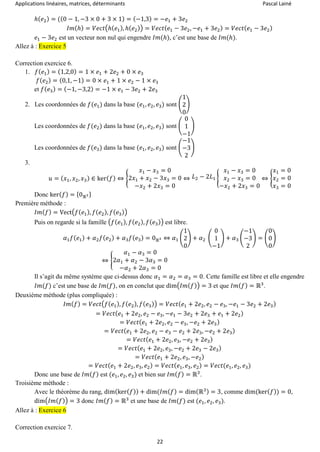 Applications linéaires, matrices, déterminants Pascal Lainé
22
ℎ( 𝑒2) = ((0 − 1, −3 × 0 + 3 × 1) = (−1,3) = −𝑒1 + 3𝑒2
𝐼𝑚(ℎ) = 𝑉𝑒𝑐𝑡(ℎ( 𝑒1), ℎ( 𝑒2)) = 𝑉𝑒𝑐𝑡( 𝑒1 − 3𝑒2, −𝑒1 + 3𝑒2) = 𝑉𝑒𝑐𝑡( 𝑒1 − 3𝑒2)
𝑒1 − 3𝑒2 est un vecteur non nul qui engendre 𝐼𝑚(ℎ), c’est une base de 𝐼𝑚(ℎ).
Allez à : Exercice 5
Correction exercice 6.
1. 𝑓( 𝑒1) = (1,2,0) = 1 × 𝑒1 + 2𝑒2 + 0 × 𝑒3
𝑓( 𝑒2) = (0,1, −1) = 0 × 𝑒1 + 1 × 𝑒2 − 1 × 𝑒3
et 𝑓( 𝑒3) = (−1, −3,2) = −1 × 𝑒1 − 3𝑒2 + 2𝑒3
2. Les coordonnées de 𝑓(𝑒1) dans la base (𝑒1, 𝑒2, 𝑒3) sont (
1
2
0
)
Les coordonnées de 𝑓(𝑒2) dans la base (𝑒1, 𝑒2, 𝑒3) sont (
0
1
−1
)
Les coordonnées de 𝑓(𝑒3) dans la base (𝑒1, 𝑒2, 𝑒3) sont (
−1
−3
2
)
3.
𝑢 = ( 𝑥1, 𝑥2, 𝑥3) ∈ ker( 𝑓) ⇔ {
𝑥1 − 𝑥3 = 0
2𝑥1 + 𝑥2 − 3𝑥3 = 0
−𝑥2 + 2𝑥3 = 0
⇔ 𝐿2 − 2𝐿1 {
𝑥1 − 𝑥3 = 0
𝑥2 − 𝑥3 = 0
−𝑥2 + 2𝑥3 = 0
⇔ {
𝑥1 = 0
𝑥2 = 0
𝑥3 = 0
Donc ker( 𝑓) = {0ℝ3}
Première méthode :
𝐼𝑚( 𝑓) = Vect(𝑓( 𝑒1), 𝑓( 𝑒2), 𝑓( 𝑒3))
Puis on regarde si la famille (𝑓(𝑒1), 𝑓( 𝑒2), 𝑓( 𝑒3)) est libre.
𝛼1 𝑓( 𝑒1) + 𝛼2 𝑓( 𝑒2) + 𝛼3 𝑓( 𝑒3) = 0ℝ3 ⇔ 𝛼1 (
1
2
0
) + 𝛼2 (
0
1
−1
) + 𝛼3 (
−1
−3
2
) = (
0
0
0
)
⇔ {
𝛼1 − 𝛼3 = 0
2𝛼1 + 𝛼2 − 3𝛼3 = 0
−𝛼2 + 2𝛼3 = 0
Il s’agit du même système que ci-dessus donc 𝛼1 = 𝛼2 = 𝛼3 = 0. Cette famille est libre et elle engendre
𝐼𝑚(𝑓) c’est une base de 𝐼𝑚(𝑓), on en conclut que dim(𝐼𝑚( 𝑓)) = 3 et que 𝐼𝑚( 𝑓) = ℝ3
.
Deuxième méthode (plus compliquée) :
𝐼𝑚( 𝑓) = 𝑉𝑒𝑐𝑡(𝑓( 𝑒1), 𝑓( 𝑒2), 𝑓( 𝑒3)) = 𝑉𝑒𝑐𝑡( 𝑒1 + 2𝑒2, 𝑒2 − 𝑒3, −𝑒1 − 3𝑒2 + 2𝑒3)
= 𝑉𝑒𝑐𝑡( 𝑒1 + 2𝑒2, 𝑒2 − 𝑒3, −𝑒1 − 3𝑒2 + 2𝑒3 + 𝑒1 + 2𝑒2)
= 𝑉𝑒𝑐𝑡( 𝑒1 + 2𝑒2, 𝑒2 − 𝑒3, −𝑒2 + 2𝑒3)
= 𝑉𝑒𝑐𝑡( 𝑒1 + 2𝑒2, 𝑒2 − 𝑒3 − 𝑒2 + 2𝑒3, −𝑒2 + 2𝑒3)
= 𝑉𝑒𝑐𝑡( 𝑒1 + 2𝑒2, 𝑒3, −𝑒2 + 2𝑒3)
= 𝑉𝑒𝑐𝑡( 𝑒1 + 2𝑒2, 𝑒3, −𝑒2 + 2𝑒3 − 2𝑒3)
= 𝑉𝑒𝑐𝑡( 𝑒1 + 2𝑒2, 𝑒3, −𝑒2)
= 𝑉𝑒𝑐𝑡( 𝑒1 + 2𝑒2, 𝑒3, 𝑒2) = 𝑉𝑒𝑐𝑡( 𝑒1, 𝑒3, 𝑒2) = 𝑉𝑒𝑐𝑡(𝑒1, 𝑒2, 𝑒3)
Donc une base de 𝐼𝑚( 𝑓) est (𝑒1, 𝑒2, 𝑒3) et bien sur 𝐼𝑚( 𝑓) = ℝ3
.
Troisième méthode :
Avec le théorème du rang, dim(ker( 𝑓)) + dim(𝐼𝑚( 𝑓) = dim(ℝ3) = 3, comme dim(ker( 𝑓)) = 0,
dim(𝐼𝑚( 𝑓)) = 3 donc 𝐼𝑚( 𝑓) = ℝ3
et une base de 𝐼𝑚(𝑓) est (𝑒1, 𝑒2, 𝑒3).
Allez à : Exercice 6
Correction exercice 7.
 