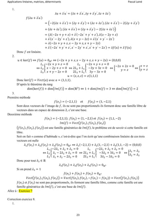 Applications linéaires, matrices, déterminants Pascal Lainé
23
1.
𝜆𝑢 + 𝜆′
𝑢′
= (𝜆𝑥 + 𝜆′
𝑥′
, 𝜆𝑦 + 𝜆′
𝑦′
, 𝜆𝑧 + 𝜆𝑧′
)
𝑓( 𝜆𝑢 + 𝜆′
𝑢′)
= (−2( 𝜆𝑥 + 𝜆′
𝑥′) + ( 𝜆𝑦 + 𝜆′
𝑦′) + ( 𝜆𝑧 + 𝜆𝑧′), ( 𝜆𝑥 + 𝜆′
𝑥′) − 2( 𝜆𝑦 + 𝜆′
𝑦′)
+ ( 𝜆𝑧 + 𝜆𝑧′), ( 𝜆𝑥 + 𝜆′
𝑥′) + ( 𝜆𝑦 + 𝜆′
𝑦′) − 2( 𝜆𝑧 + 𝜆𝑧′))
= (𝜆(−2𝑥 + 𝑦 + 𝑧) + 𝜆′(−2𝑥′
+ 𝑦′
+ 𝑧′), 𝜆( 𝑥 − 2𝑦 + 𝑧)
+ 𝜆′( 𝑥′
− 2𝑦′
+ 𝑧′), 𝜆( 𝑥 + 𝑦 − 2𝑧) + 𝜆′( 𝑥′
+ 𝑦′
− 2𝑧′)
= 𝜆(−2𝑥 + 𝑦 + 𝑧, 𝑥 − 2𝑦 + 𝑧, 𝑥 + 𝑦 − 2𝑧)
+ 𝜆′(−2𝑥′
+ 𝑦′
+ 𝑧′
, 𝑥′
− 2𝑦′
+ 𝑧′
, 𝑥′
+ 𝑦′
− 2𝑧′) = 𝜆𝑓( 𝑢) + 𝜆′𝑓(𝑢)
Donc 𝑓 est linéaire.
2.
𝑢 ∈ ker( 𝑓) ⇔ 𝑓( 𝑢) = 0ℝ3 ⇔ (−2𝑥 + 𝑦 + 𝑧, 𝑥 − 2𝑦 + 𝑧, 𝑥 + 𝑦 − 2𝑧) = (0,0,0)
⇔
𝐿1
𝐿2
𝐿3
{
−2𝑥 + 𝑦 + 𝑧 = 0
𝑥 − 2𝑦 + 𝑧 = 0
𝑥 + 𝑦 − 2𝑧 = 0
⇔
𝐿1
2𝐿2 + 𝐿1
2𝐿3 + 𝐿1
{
−2𝑥 + 𝑦 + 𝑧 = 0
−3𝑦 + 3𝑧 = 0
3𝑦 − 3𝑧 = 0
⇔ {
−2𝑥 + 2𝑧 = 0
𝑦 = 𝑧
⇔ {
𝑥 = 𝑧
𝑦 = 𝑧
𝑢 = ( 𝑧, 𝑧, 𝑧) = 𝑧(1,1,1)
Donc ker( 𝑓) = 𝑉𝑒𝑐𝑡(𝑎) avec 𝑎 = (1,1,1).
D’après le théorème du rang
dim(ker( 𝑓)) + dim(𝐼𝑚( 𝑓)) = dim(ℝ3) ⇔ 1 + dim(𝐼𝑚( 𝑓) = 3 ⇔ dim(𝐼𝑚( 𝑓)) = 2
3.
Première méthode
𝑓( 𝑒1) = (−2,1,1) et 𝑓( 𝑒2) = (1, −2,1)
Sont deux vecteurs de l’image de 𝑓, ils ne sont pas proportionnels ils forment donc une famille libre de
vecteurs dans un espace de dimension 2, c’est une base.
Deuxième méthode
𝑓( 𝑒1) = (−2,1,1); 𝑓( 𝑒2) = (1, −2,1) et 𝑓( 𝑒3) = (1,1, −2)
𝐼𝑚( 𝑓) = 𝑉𝑒𝑐𝑡(𝑓( 𝑒1), 𝑓( 𝑒2), 𝑓( 𝑒3))
(𝑓(𝑒1), 𝑓( 𝑒2), 𝑓( 𝑒3)) est une famille génératrice de 𝐼𝑚( 𝑓), le problème est de savoir si cette famille est
libre.
Soit on fait « comme d’habitude », c’est-à-dire que l’on écrit qu’une combinaison linéaire de ces trois
vecteurs est nulle
𝜆1 𝑓( 𝑒1) + 𝜆2 𝑓( 𝑒2) + 𝜆3 𝑓( 𝑒3) = 0ℝ3 ⇔ 𝜆1(−2,1,1) + 𝜆2(1, −2,1) + 𝜆3(1,1, −2) = (0,0,0)
⇔
𝐿1
𝐿2
𝐿3
{
−2𝜆1 + 𝜆2 + 𝜆3 = 0
𝜆1 − 2𝜆2 + 𝜆3 = 0
𝜆1 + 𝜆2 − 2𝜆3 = 0
⇔
𝐿1
2𝐿2 + 𝐿1
2𝐿3 + 𝐿1
{
−2𝜆1 + 𝜆2 + 𝜆3 = 0
−3𝜆2 + 3𝜆3 = 0
3𝜆2 − 3𝜆3 = 0
⇔ {
𝜆1 = 𝜆3
𝜆2 = 𝜆3
Donc pour tout 𝜆3 ∈ ℝ
𝜆3 𝑓( 𝑒1) + 𝜆3 𝑓( 𝑒2) + 𝜆3 𝑓( 𝑒3) = 0ℝ3
Si on prend 𝜆3 = 1
𝑓( 𝑒1) + 𝑓( 𝑒2) + 𝑓( 𝑒3) = 0ℝ3
𝑉𝑒𝑐𝑡(𝑓( 𝑒1), 𝑓( 𝑒2), 𝑓( 𝑒3)) = 𝑉𝑒𝑐𝑡( 𝑓( 𝑒1), 𝑓( 𝑒2), −𝑓( 𝑒1) − 𝑓(𝑒2)) = 𝑉𝑒𝑐𝑡(𝑓( 𝑒1), 𝑓( 𝑒2))
𝑓(𝑒1) et 𝑓( 𝑒2) ne sont pas proportionnels, ils forment une famille libre, comme cette famille est une
famille génératrice de 𝐼𝑚( 𝑓), c’est une base de 𝐼𝑚( 𝑓).
Allez à : Exercice 7
Correction exercice 8.
1.
 