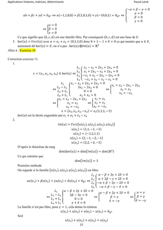 Applications linéaires, matrices, déterminants Pascal Lainé
27
𝛼𝑏 + 𝛽𝑐 + 𝛾𝑑 = 0ℝ4 ⇔ 𝛼(−1,1,0,0) + 𝛽(1,0,1,0) + 𝛾(−10,0,1) = 0ℝ4 ⇔ {
−𝛼 + 𝛽 − 𝛾 = 0
𝛼 = 0
𝛽 = 0
𝛾 = 0
⇔ {
𝛼 = 0
𝛽 = 0
𝛾 = 0
Ce que signifie que ( 𝑏, 𝑐, 𝑑) est une famille libre. Par conséquent ( 𝑏, 𝑐, 𝑑) est une base de 𝐸.
5. ker( 𝑢) = 𝑉𝑒𝑐𝑡( 𝑎) avec 𝑎 = 𝑒2 + 𝑒3 = (0,1,1,0) donc 0 + 1 − 1 + 0 = 0 ce qui montre que 𝑎 ∈ 𝐸,
autrement dit ker( 𝑢) ⊂ 𝐸, on n’a pas : ker(𝑢) ⨁𝐼𝑚( 𝑢) = ℝ4
Allez à : Exercice 10
Correction exercice 11.
1.
𝑥 = ( 𝑥1, 𝑥2, 𝑥3, 𝑥4) ∈ ker( 𝑢) ⇔
𝐿1
𝐿2
𝐿3
𝐿4
{
𝑥1 − 𝑥2 + 2𝑥3 + 2𝑥4 = 0
𝑥1 + 2𝑥2 − 𝑥3 + 2𝑥4 = 0
−𝑥1 + 𝑥2 − 2𝑥3 − 2𝑥4 = 0
−𝑥1 + 𝑥2 − 𝑥3 − 𝑥4 = 0
⇔
𝐿1
𝐿2 − 𝐿1
𝐿3 + 𝐿1
𝐿4 + 𝐿1
{
𝑥1 − 𝑥2 + 2𝑥3 + 2𝑥4 = 0
3𝑥2 − 3𝑥3 = 0
0 = 0
𝑥3 + 𝑥4 = 0
⇔ {
𝑥1 = 𝑥2 − 2𝑥3 − 2𝑥4
𝑥2 = 𝑥3
𝑥4 = −𝑥3
⇔ {
𝑥1 = 𝑥3 − 2𝑥3 + 2𝑥3
𝑥2 = 𝑥3
𝑥4 = −𝑥3
⇔ {
𝑥1 = 𝑥3
𝑥2 = 𝑥3
𝑥4 = −𝑥3
𝑥 = ( 𝑥3, 𝑥3, 𝑥3, −𝑥3) = 𝑥3(1,1,1, −1)
ker( 𝑢) est la droite engendrée par 𝑒1 + 𝑒2 + 𝑒3 − 𝑒4
2.
𝐼𝑚( 𝑢) = 𝑉𝑒𝑐𝑡(𝑢( 𝑒1), 𝑢( 𝑒2), 𝑢( 𝑒3), 𝑢( 𝑒4))
𝑢( 𝑒1) = (1,1, −1, −1)
𝑢( 𝑒2) = (−1,2,1,1)
𝑢( 𝑒3) = (2, −1, −2, −1)
𝑢( 𝑒4) = (2,2, −2, −1)
D’après le théorème du rang
dim(ker( 𝑢)) + dim(𝐼𝑚( 𝑢)) = dim(ℝ4)
Ce qui entraine que
dim(𝐼𝑚( 𝑢)) = 3
Première méthode
On regarde si la famille (𝑢(𝑒1), 𝑢( 𝑒2), 𝑢( 𝑒3), 𝑢( 𝑒4)) est libre
𝛼𝑢( 𝑒1) + 𝛽𝑢( 𝑒2) + 𝛾𝑢( 𝑒3) + 𝛿𝑢( 𝑒4) = 0ℝ4 ⇔
𝐿1
𝐿2
𝐿3
𝐿4
{
𝛼 − 𝛽 + 2𝛾 + 2𝛿 = 0
𝛼 + 2𝛽 − 𝛾 + 2𝛿 = 0
−𝛼 + 𝛽 − 2𝛾 − 2𝛿 = 0
−𝛼 + 𝛽 − 𝛾 − 𝛿 = 0
⇔
𝐿1
𝐿2 − 𝐿1
𝐿3 + 𝐿1
𝐿4 + 𝐿1
{
𝛼 − 𝛽 + 2𝛾 + 2𝛿 = 0
3𝛽 − 3𝛾 = 0
0 = 0
𝛾 + 𝛿 = 0
⇔ {
𝛼 − 𝛽 + 2𝛾 + 2𝛿 = 0
𝛽 = 𝛾
𝛿 = −𝛾
⇔ {
𝛼 = 𝛾
𝛽 = 𝛾
𝛿 = −𝛾
La famille n’est pas libre, pour 𝛾 = 1, cela donne la relation
𝑢( 𝑒1) + 𝑢( 𝑒2) + 𝑢( 𝑒3) − 𝑢( 𝑒4) = 0ℝ4
Soit
𝑢( 𝑒1) + 𝑢( 𝑒2) + 𝑢( 𝑒3) = 𝑢( 𝑒4)
 