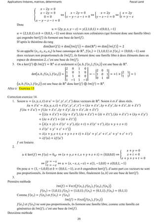 Applications linéaires, matrices, déterminants Pascal Lainé
29
{
𝑥 − 2𝑦 = 0
𝑥 − 2𝑦 = 0
0 = 0
𝑥 − 𝑦 − 𝑧 − 𝑡 = 0
⇔ {
𝑥 − 2𝑦 = 0
𝑥 − 𝑦 − 𝑧 − 𝑡 = 0
⇔ {
𝑥 = 2𝑦
𝑦 − 𝑧 − 𝑡 = 0
⇔ {
𝑥 = 2𝑦
𝑡 = 𝑦 − 𝑧
Donc
𝑢 = (2𝑦, 𝑦, 𝑧, 𝑦 − 𝑧) = 𝑦(2,1,0,1) + 𝑧(0,0,1, −1)
𝑎 = (2,1,0,1) et 𝑏 = (0,0,1, −1) sont deux vecteurs non colinéaires (qui forment donc une famille libre)
qui engendre ker( 𝑓) ils forment une base de ker( 𝑓).
D’après le théorème du rang
dim(ker( 𝑓)) + dim(𝐼𝑚( 𝑓)) = dim(ℝ4) ⇔ dim(𝐼𝑚( 𝑓)) = 2
Si on appelle ( 𝑒1, 𝑒2, 𝑒3, 𝑒4) la base canonique de ℝ4
, 𝑓( 𝑒1) = (1,1,0,1) et 𝑓( 𝑒3) = (0,0,0, −1) sont
deux vecteurs non proportionnels de 𝐼𝑚( 𝑓), ils forment donc une famille libre à deux éléments dans un
espace de dimension 2, c’est une base de 𝐼𝑚(𝑓).
3. On a ker( 𝑓) ⊕ 𝐼𝑚( 𝑓) = ℝ4
si et seulement si (𝑎, 𝑏, 𝑓( 𝑒1), 𝑓( 𝑒3)) est une base de ℝ4
.
det(𝑎, 𝑏, 𝑓( 𝑒1), 𝑓( 𝑒3)) = |
2 0 1 0
1 0 1 0
0 1 0 0
1 −1 1 −1
| = − |
2 0 1
1 0 1
0 1 0
| = +1 × |
2 1
1 1
| = 1
(𝑎, 𝑏, 𝑓( 𝑒1), 𝑓( 𝑒3)) est une base de ℝ4
donc ker( 𝑓) ⊕ 𝐼𝑚( 𝑓) = ℝ4
.
Allez à : Exercice 13
Correction exercice 14.
1. Soient 𝑢 = ( 𝑥, 𝑦, 𝑧, 𝑡) et 𝑢′
= ( 𝑥′
, 𝑦′
, 𝑧′
, 𝑡′) deux vecteurs de ℝ4
. Soient 𝜆 et 𝜆′
deux réels.
𝜆𝑢 + 𝜆′
𝑢′
= 𝜆( 𝑥, 𝑦, 𝑧, 𝑡) + 𝜆′( 𝑥′
, 𝑦′
, 𝑧′
, 𝑡′) = ( 𝜆𝑥 + 𝜆′
𝑥′
, 𝜆𝑦 + 𝜆′
𝑦′
, 𝜆𝑧 + 𝜆′
𝑧′
, 𝜆𝑡 + 𝜆′
𝑡′)
𝑓( 𝜆𝑢 + 𝜆′
𝑢′) = 𝑓( 𝜆𝑥 + 𝜆′
𝑥′
, 𝜆𝑦 + 𝜆′
𝑦′
, 𝜆𝑧 + 𝜆′
𝑧′
, 𝜆𝑡 + 𝜆′
𝑡′)
= ((𝜆𝑥 + 𝜆′
𝑥′) + ( 𝜆𝑦 + 𝜆′
𝑦′), ( 𝜆𝑧 + 𝜆′
𝑧′) + ( 𝜆𝑡 + 𝜆′
𝑡′), ( 𝜆𝑥 + 𝜆′
𝑥′) + ( 𝜆𝑦 + 𝜆′
𝑦′)
+ ( 𝜆𝑧 + 𝜆′
𝑧′) + ( 𝜆𝑡 + 𝜆′
𝑡′))
= (𝜆(𝑥 + 𝑦) + 𝜆′( 𝑥′
+ 𝑦′), 𝜆( 𝑧 + 𝑡) + 𝜆′( 𝑧′
+ 𝑡′), 𝜆( 𝑥 + 𝑦 + 𝑧 + 𝑡)
+ 𝜆′( 𝑥′
+ 𝑦′
+ 𝑧′
+ 𝑡′))
= 𝜆( 𝑥 + 𝑦, 𝑧 + 𝑡, 𝑥 + 𝑦 + 𝑧 + 𝑡) + 𝜆′( 𝑥′
+ 𝑦′
, 𝑧′
+ 𝑡′
, 𝑥′
+ 𝑦′
+ 𝑧′
+ 𝑡′)
= 𝜆𝑓( 𝑢) + 𝜆𝑓( 𝑢′)
𝑓 est linéaire.
2.
𝑢 ∈ ker( 𝑓) ⇔ 𝑓( 𝑢) = 0ℝ3 ⇔ ( 𝑥 + 𝑦, 𝑧 + 𝑡, 𝑥 + 𝑦 + 𝑧 + 𝑡) = (0,0,0,0) ⇔ {
𝑥 + 𝑦 = 0
𝑧 + 𝑡 = 0
𝑥 + 𝑦 + 𝑧 + 𝑡 = 0
⇔ {
𝑦 = −𝑥
𝑡 = −𝑧
⇔ 𝑢 = ( 𝑥, −𝑥, 𝑧, −𝑧) = 𝑥(1, −1,0,0) + 𝑧(0,0,1, −1)
On pose 𝑎 = (1, −1,0,0) et 𝑏 = (0,0,1, −1), 𝑎 et 𝑏 engendrent ker( 𝑓), d’autre part ces vecteurs ne sont
pas proportionnels, ils forment donc une famille libre, finalement ( 𝑎, 𝑏) est une base de ker( 𝑓).
3.
Première méthode
𝐼𝑚( 𝑓) = 𝑉𝑒𝑐𝑡(𝑓( 𝑒1), 𝑓( 𝑒2), 𝑓( 𝑒3), 𝑓( 𝑒4))
𝑓( 𝑒1) = (1,0,1); 𝑓( 𝑒2) = (1,0,1); 𝑓( 𝑒3) = (0,1,1); 𝑓( 𝑒4) = (0,1,1)
Comme 𝑓( 𝑒1) = 𝑓( 𝑒2) et 𝑓( 𝑒3) = 𝑓( 𝑒4)
𝐼𝑚( 𝑓) = 𝑉𝑒𝑐𝑡(𝑓( 𝑒1), 𝑓( 𝑒3))
𝑓( 𝑒1) et 𝑓( 𝑒3) ne sont pas proportionnels, ils forment une famille libre, comme cette famille est
génératrice de 𝐼𝑚( 𝑓), c’est une base de 𝐼𝑚( 𝑓).
Deuxième méthode
 
