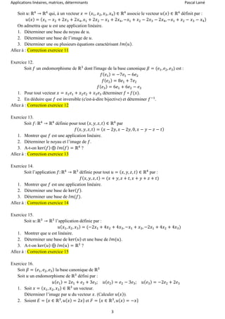 Applications linéaires, matrices, déterminants Pascal Lainé
3
Soit 𝑢: ℝ4
→ ℝ4
qui, à un vecteur 𝑥 = ( 𝑥1, 𝑥2, 𝑥3, 𝑥4) ∈ ℝ4
associe le vecteur 𝑢( 𝑥) ∈ ℝ4
définit par :
𝑢( 𝑥) = ( 𝑥1 − 𝑥2 + 2𝑥3 + 2𝑥4, 𝑥1 + 2𝑥2 − 𝑥3 + 2𝑥4, −𝑥1 + 𝑥2 − 2𝑥3 − 2𝑥4, −𝑥1 + 𝑥2 − 𝑥3 − 𝑥4)
On admettra que 𝑢 est une application linéaire.
1. Déterminer une base du noyau de 𝑢.
2. Déterminer une base de l’image de 𝑢.
3. Déterminer une ou plusieurs équations caractérisant 𝐼𝑚( 𝑢).
Allez à : Correction exercice 11
Exercice 12.
Soit 𝑓 un endomorphisme de ℝ3
dont l'image de la base canonique 𝛽 = (𝑒1, 𝑒2, 𝑒3) est :
𝑓( 𝑒1) = −7𝑒1 − 6𝑒2
𝑓( 𝑒2) = 8𝑒1 + 7𝑒2
𝑓( 𝑒3) = 6𝑒1 + 6𝑒2 − 𝑒3
1. Pour tout vecteur 𝑥 = 𝑥1 𝑒1 + 𝑥2 𝑒2 + 𝑥3 𝑒3 déterminer 𝑓 ∘ 𝑓(𝑥).
2. En déduire que 𝑓 est inversible (c'est-à-dire bijective) et déterminer 𝑓−1
.
Allez à : Correction exercice 12
Exercice 13.
Soit 𝑓: ℝ4
→ ℝ4
définie pour tout ( 𝑥, 𝑦, 𝑧, 𝑡) ∈ ℝ4
par
𝑓( 𝑥, 𝑦, 𝑧, 𝑡) = ( 𝑥 − 2𝑦, 𝑥 − 2𝑦, 0, 𝑥 − 𝑦 − 𝑧 − 𝑡)
1. Montrer que 𝑓 est une application linéaire.
2. Déterminer le noyau et l’image de 𝑓.
3. A-t-on ker( 𝑓) ⊕ 𝐼𝑚( 𝑓) = ℝ4
?
Allez à : Correction exercice 13
Exercice 14.
Soit l’application 𝑓: ℝ4
→ ℝ3
définie pour tout 𝑢 = ( 𝑥, 𝑦, 𝑧, 𝑡) ∈ ℝ4
par :
𝑓( 𝑥, 𝑦, 𝑧, 𝑡) = (𝑥 + 𝑦, 𝑧 + 𝑡, 𝑥 + 𝑦 + 𝑧 + 𝑡)
1. Montrer que 𝑓 est une application linéaire.
2. Déterminer une base de ker( 𝑓).
3. Déterminer une base de 𝐼𝑚(𝑓).
Allez à : Correction exercice 14
Exercice 15.
Soit 𝑢: ℝ3
→ ℝ3
l’application définie par :
𝑢( 𝑥1, 𝑥2, 𝑥3) = (−2𝑥1 + 4𝑥2 + 4𝑥3, −𝑥1 + 𝑥3, −2𝑥1 + 4𝑥2 + 4𝑥3)
1. Montrer que 𝑢 est linéaire.
2. Déterminer une base de ker( 𝑢) et une base de 𝐼𝑚(𝑢).
3. A-t-on ker( 𝑢) ⊕ 𝐼𝑚( 𝑢) = ℝ3
?
Allez à : Correction exercice 15
Exercice 16.
Soit 𝛽 = ( 𝑒1, 𝑒2, 𝑒3) la base canonique de ℝ3
Soit 𝑢 un endomorphisme de ℝ3
défini par :
𝑢( 𝑒1) = 2𝑒1 + 𝑒2 + 3𝑒3; 𝑢( 𝑒2) = 𝑒2 − 3𝑒3; 𝑢( 𝑒3) = −2𝑒2 + 2𝑒3
1. Soit 𝑥 = ( 𝑥1, 𝑥2, 𝑥3) ∈ ℝ3
un vecteur.
Déterminer l’image par 𝑢 du vecteur 𝑥. (Calculer 𝑢( 𝑥)).
2. Soient 𝐸 = { 𝑥 ∈ ℝ3
, 𝑢( 𝑥) = 2𝑥} et 𝐹 = { 𝑥 ∈ ℝ3
, 𝑢( 𝑥) = −𝑥}
 